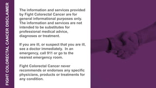 FIGHTCOLORECTALCANCERDISCLAIMER
The information and services provided
by Fight Colorectal Cancer are for
general informational purposes only.
The information and services are not
intended to be substitutes for
professional medical advice,
diagnoses or treatment.
If you are ill, or suspect that you are ill,
see a doctor immediately. In an
emergency, call 911 or go to the
nearest emergency room.
Fight Colorectal Cancer never
recommends or endorses any specific
physicians, products or treatments for
any condition.
 
