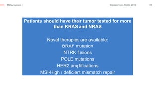 MD Anderson 51Update from ASCO 2019
Patients should have their tumor tested for more
than KRAS and NRAS
Novel therapies are available:
BRAF mutation
NTRK fusions
POLE mutations
HER2 amplifications
MSI-High / deficient mismatch repair
 