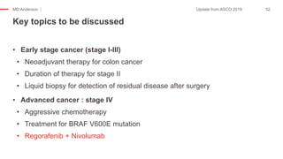 MD Anderson
• Early stage cancer (stage I-III)
• Neoadjuvant therapy for colon cancer
• Duration of therapy for stage II
• Liquid biopsy for detection of residual disease after surgery
• Advanced cancer : stage IV
• Aggressive chemotherapy
• Treatment for BRAF V600E mutation
• Regorafenib + Nivolumab
Key topics to be discussed
52Update from ASCO 2019
 