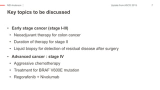 MD Anderson
• Early stage cancer (stage I-III)
• Neoadjuvant therapy for colon cancer
• Duration of therapy for stage II
• Liquid biopsy for detection of residual disease after surgery
• Advanced cancer : stage IV
• Aggressive chemotherapy
• Treatment for BRAF V600E mutation
• Regorafenib + Nivolumab
Key topics to be discussed
7Update from ASCO 2019
 