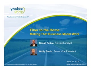 Fiber to the Home:
                                                         Making That Business Model Work

                                                                        Benoît Felten, Principal Analyst


                                                                        Wally Swain, Senior Vice President



                                                                                                                          June 30, 2009
   © Copyright 2009. Yankee Group Research, Inc. All rights reserved.   Fiber to the Home: Making That Business   June 2009               Page 1
© Copyright 2009. Yankee Group Research, Inc. All rights reserved.      Model Work                                        www.yankeegroup.com
 