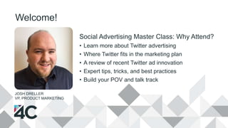 Welcome!
Social Advertising Master Class: Why Attend?
• Learn more about Twitter advertising
• Where Twitter fits in the marketing plan
• A review of recent Twitter ad innovation
• Expert tips, tricks, and best practices
• Build your POV and talk track
JOSH DRELLER
VP, PRODUCT MARKETING
 