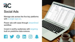 Manage ads across the five key platforms
with a single sign-on.
Power ads with ease through streamlined
workflow.
Invest in worthy audiences with targeting
built on predictive data science.
Social Ads
 