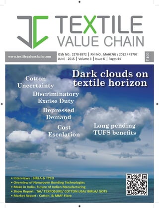 100
www.textilevaluechain.com
Dark clouds on
textile horizon
Cotton
Uncertainty
Cost
Escalation
Depressed
Demand
Discriminatory
Excise Duty
Long pending
TUFS benefits
ISSN NO.: 2278-8972 RNI NO.: MAHENG / 2012 / 43707
JUNE - 2015 Volume 3 Issue 6 Pages 44
• Interviews : BIRLA & TYCO
• Overview of Nonwoven Bonding Technologies
• Make in India- Future of Indian Manufacturing
• Show Report : TAI/ TEXPOSURE/ COTTON USA/ BIRLA/ GOTS
• Market Report : Cotton & MMF Fibre
 