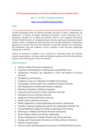 14th
International Conference on Wireless & Mobile Networks (WiMoNe 2022)
June 25 ~ 26, 2022, Copenhagen, Denmark
https://www.cseit2022.org/wimone/index
Scope
14th
International Conference on Wireless & Mobile Networks (WiMoNe 2022) will provide an
excellent international forum for sharing knowledge and results in theory, methodology and
applications of Wireless & Mobile computing Environment. Current information age is
witnessing a dramatic use of digital and electronic devices in the workplace and beyond.
Wireless, Mobile Networks & its applications had received a significant and sustained research
interest in terms of designing and deploying large scale and high performance computational
applications in real life. The aim of the conference is to provide a platform to the researchers
and practitioners from both academia as well as industry to meet and share cutting-edge
development in the field.
Authors are solicited to contribute to the conference by submitting articles that illustrate
research results, projects, surveying works and industrial experiences that describe significant
advances in the following areas, but are not limited to.
Topics of interest
 Wireless, Mobile Networks & Applications
 Algorithms and Modeling for Tracking and Locating Mobile Users
 Architectures, Protocols, and Algorithms to Cope with Mobile & Wireless
Networks
 Broadband Access Networks
 Complexity Analysis of Algorithms for Mobile Environments
 Cryptography, Security and Privacy of Mobile & Wireless Networks
 Data Management on Mobile and Wireless Computing
 Distributed Algorithms of Mobile Computing
 Energy Saving Protocols for Ad Hoc and Sensor Networks
 Information Access in Wireless Networks
 Integration of Wired and Wireless Networks
 Mobile Ad Hoc and Sensor Networks
 Mobile Applications, Location-Dependent and Sensitive Applications
 Nomadic Computing, Applications and Services Supporting the Mobile User
 OS and Middleware Support for Mobile Computing and Networking
 Performance of Mobile and Wireless Networks and Systems
 Recent Trends in Mobile and Wireless Applications
 Resource Management in Mobile, Wireless and Ad-Hoc Networks
 Routing, and Communication Primitives in Ad Hoc and Sensor Networks
 Satellite Communications
 Service Creation and Management Environments for Mobile/Wireless Systems
 