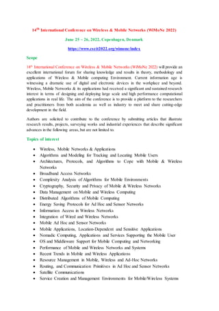 14th
International Conference on Wireless & Mobile Networks (WiMoNe 2022)
June 25 ~ 26, 2022, Copenhagen, Denmark
https://www.cseit2022.org/wimone/index
Scope
14th
International Conference on Wireless & Mobile Networks (WiMoNe 2022) will provide an
excellent international forum for sharing knowledge and results in theory, methodology and
applications of Wireless & Mobile computing Environment. Current information age is
witnessing a dramatic use of digital and electronic devices in the workplace and beyond.
Wireless, Mobile Networks & its applications had received a significant and sustained research
interest in terms of designing and deploying large scale and high performance computational
applications in real life. The aim of the conference is to provide a platform to the researchers
and practitioners from both academia as well as industry to meet and share cutting-edge
development in the field.
Authors are solicited to contribute to the conference by submitting articles that illustrate
research results, projects, surveying works and industrial experiences that describe significant
advances in the following areas, but are not limited to.
Topics of interest
 Wireless, Mobile Networks & Applications
 Algorithms and Modeling for Tracking and Locating Mobile Users
 Architectures, Protocols, and Algorithms to Cope with Mobile & Wireless
Networks
 Broadband Access Networks
 Complexity Analysis of Algorithms for Mobile Environments
 Cryptography, Security and Privacy of Mobile & Wireless Networks
 Data Management on Mobile and Wireless Computing
 Distributed Algorithms of Mobile Computing
 Energy Saving Protocols for Ad Hoc and Sensor Networks
 Information Access in Wireless Networks
 Integration of Wired and Wireless Networks
 Mobile Ad Hoc and Sensor Networks
 Mobile Applications, Location-Dependent and Sensitive Applications
 Nomadic Computing, Applications and Services Supporting the Mobile User
 OS and Middleware Support for Mobile Computing and Networking
 Performance of Mobile and Wireless Networks and Systems
 Recent Trends in Mobile and Wireless Applications
 Resource Management in Mobile, Wireless and Ad-Hoc Networks
 Routing, and Communication Primitives in Ad Hoc and Sensor Networks
 Satellite Communications
 Service Creation and Management Environments for Mobile/Wireless Systems
 