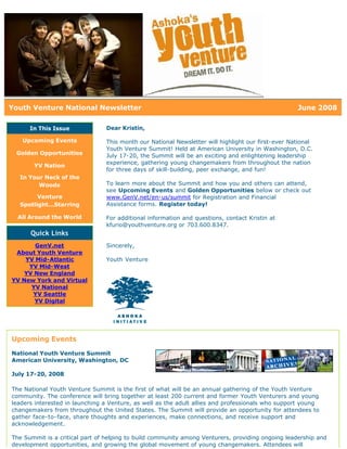 Youth Venture National Newsletter                                                                  June 2008

      In This Issue             Dear Kristin,

   Upcoming Events              This month our National Newsletter will highlight our first-ever National
                                Youth Venture Summit! Held at American University in Washington, D.C.
 Golden Opportunities           July 17-20, the Summit will be an exciting and enlightening leadership
                                experience, gathering young changemakers from throughout the nation
       YV Nation
                                for three days of skill-building, peer exchange, and fun!
  In Your Neck of the
        Woods                   To learn more about the Summit and how you and others can attend,
                                see Upcoming Events and Golden Opportunities below or check out
        Venture                 www.GenV.net/en-us/summit for Registration and Financial
  Spotlight...Starring          Assistance forms. Register today!

  All Around the World          For additional information and questions, contact Kristin at
                                kfurio@youthventure.org or 703.600.8347.
      Quick Links
       GenV.net                 Sincerely,
 About Youth Venture
    YV Mid-Atlantic             Youth Venture
     YV Mid-West
    YV New England
YV New York and Virtual
      YV National
      YV Seattle
       YV Digital




Upcoming Events
National Youth Venture Summit
American University, Washington, DC

July 17-20, 2008

The National Youth Venture Summit is the first of what will be an annual gathering of the Youth Venture
community. The conference will bring together at least 200 current and former Youth Venturers and young
leaders interested in launching a Venture, as well as the adult allies and professionals who support young
changemakers from throughout the United States. The Summit will provide an opportunity for attendees to
gather face-to-face, share thoughts and experiences, make connections, and receive support and
acknowledgement.

The Summit is a critical part of helping to build community among Venturers, providing ongoing leadership and
development opportunities, and growing the global movement of young changemakers. Attendees will
 