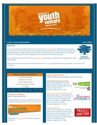 Youth Venture Newsletter                                                                                                       June 2009
Dear Kristin,

June is an action packed month for Youth Venture! It's not too late to register for the 2009 National YV Summit and
meet Venturers from around the country and world. While you are at the Summit, meet the newly selected 2009 Youth
Venture Ambassadors and the award winning teams from the 2009 Staples Youth Social Entrepreneur Competition,
Best Buy @15 Challenge, MTV Switch Campaign and the Lemelson Invent Your World Campaign.

Are you following Youth Venture online? Check out Follow YV to get updates on Youth Venture in all your favorite online
social networks.

Want to have your Venture featured in the YV Newsletter? Send us an email with updates and info you would like to share with the YV
Community.




           What's New This Month                                    Golden Opportunities
                   :: YV National Updates                           Check out these grants, programs and scholarships

                   :: Featured Venturers
                                                                    GoGirlGo! Ambassador Team Awards
                  :: Golden Opportunities                           Open to high school girls whose teams
                :: In Your Neck of the Woods                        inspire girls to participate in sports and
                                                                    physical activity. The 20 winning teams will
                        :: YV Global
                                                                    each be awarded $2,500.
                                                                    Deadline to Apply: July 17, 2009

                                                                    Youth Service America Disney Minnie Grant
 YV National Updates                                                Open to youth ages 5-14 who lead efforts to
  What's new around the US                                          improve their communities or youth ages 15-
                                                                    25 who lead projects that engage youth
 The 2009 National YV Summit is coming to MIT, Harvard              ages 5-14 as volunteers. Eligible projects
 and Boston University on June 26-29! Click for more info.          will receive grants up to $500.
                                                                    Deadline to Apply: June 15, 2009

                                                                    Project Ignition Grant
                                                                    Open to students in grades 9-12 that find
                                                                    creative ways to promote teen driver safety
                                                                    through service learning projects. The top 25
                                                                    teams will be awarded $2,000 grants to
                                                                    implement their project and will be eligible to
 Download our Registration form and lock in your spot at            compete for additional awards.
 the Summit.                                                        Deadline to Apply: June 30, 2009.
 