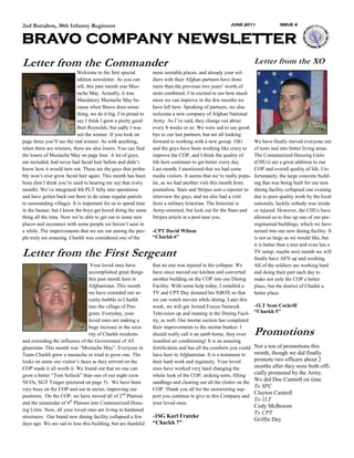 2nd Battalion, 30th Infantry Regiment                                                                 JUNE 2011                 ISSUE 4



BRAVO COMPANY NEWSLETTER
Letter from the Commander                                                                                           Letter from the XO
                            Welcome to the first special        more unstable places, and already your sol-
                            edition newsletter. As you can      diers with their Afghan partners have done
                            tell, this past month was Mus-      more than the previous two years’ worth of
                            tache May. Actually, it was         units combined. I’m excited to see how much
                            Mandatory Mustache May be-          more we can improve in the few months we
                            cause when Bravo does some-         have left here. Speaking of partners, we also
                            thing, we do it big. I’m proud to   welcome a new company of Afghan National
                            say I think I grew a pretty good    Army. As I’ve said, they change out about
                            Burt Reynolds, but sadly I was      every 8 weeks or so. We were sad to say good-
                            not the winner. If you look on      bye to our last partners, but are all looking
page three you’ll see the real winner. As with anything,        forward to working with a new group. 1SG            We have finally moved everyone out
when there are winners, there are also losers. You can find     and the guys have been working like crazy to        of tents and into better living areas.
the losers of Mustache May on page four. A lot of guys,         improve the COP, and I think the quality of         The Containerized Housing Units
me included, had never had facial hair before and didn’t        life here continues to get better every day.        (CHUs) are a great addition to our
know how it would turn out. These are the guys that proba-      Last month, I mentioned that we had some            COP and overall quality of life. Un-
bly won’t ever grow facial hair again. This month has been      media visitors. It seems that we’re really popu-    fortunately, the large concrete build-
busy (but I think you’re used to hearing me say that every      lar, as we had another visit this month from        ing that was being built for our new
month). We’ve integrated 4th PLT fully into operations          journalists. Stars and Stripes sent a reporter to   dining facility collapsed one evening
and have gotten back out there to do some regular patrols       interview the guys, and we also had a visit         due to poor quality work by the local
to surrounding villages. It is important for us to spend time   from a military historian. The historian is         nationals, luckily nobody was inside
in the bazaar, but I know the boys get bored doing the same     Army-oriented, but look out for the Stars and       or injured. However, the CHUs have
thing all the time. Now we’re able to get out to some new       Stripes article at a post near you.                 allowed us to free up one of our pre-
places and reconnect with some people we haven’t seen in                                                            engineered buildings, which we have
a while. The improvements that we see out among the peo-        -CPT David Wilson                                   turned into our new dining facility. It
ple truly are amazing. Charkh was considered one of the         “Charkh 6”                                          is not as large as we would like, but
                                                                                                                    it is better than a tent and even has a
Letter from the First Sergeant                                                                                      TV setup, maybe next month we will
                                                                                                                    finally have AFN up and working.
                                 Your loved ones have           that no one was injured in the collapse. We         All of the soldiers are working hard
                                accomplished great things       have since moved our kitchen and converted          and doing their part each day to
                                this past month here in         another building on the COP into our Dining         make not only the COP a better
                                Afghanistan. This month         Facility. With some help today, I installed a       place, but the district of Charkh a
                                we have extended our se-        TV and CPT Day donated his XBOX so that             better place.
                                curity bubble in Charkh         we can watch movies while dining. Later this
                                into the village of Pen-        week, we will get Armed Forces Network              -1LT Sean Cockrill
                                gram. Everyday, your            Television up and running in the Dining Facil-      “Charkh 5”
                                loved ones are making a         ity, as well. Our mortar section has completed
                                huge increase in the secu-      their improvements to the mortar bunker. I
                                rity of Charkh residents        should really call it an earth home, they even      Promotions
and extending the influence of the Government of Af-            installed air conditioning! It is an amazing
ghanistan. This month was “Mustache May”. Everyone in           fortification and has all the comforts you could    Not a ton of promotions this
Team Charkh grew a mustache or tried to grow one. The           have here in Afghanistan. It is a testament to      month, though we did finally
looks on some our visitor’s faces as they arrived on the        their hard work and ingenuity. Your loved           promote two officers about 2
COP made it all worth it. We found out that no one can          ones have worked very hard changing the             months after they were both offi-
grow a better “Tom Selleck” than one of our night crew          whole look of the COP, striking tents, filling      cially promoted by the Army.
NCOs, SGT Yeager (pictured on page 3). We have been             sandbags and clearing out all the clutter on the
                                                                                                                    We did Doc Cantrell on time.
                                                                                                                    To SPC
very busy on the COP and out in sector, improving our           COP. Thank you all for the unwavering sup-
                                                                                                                    Clayton Cantrell
positions. On the COP, we have moved all of 2 nd Platoon        port you continue to give to this Company and
                                                                                                                    To 1LT
and the remainder of 4th Platoon into Containerized Hous-       your loved ones.
                                                                                                                    Cody McBroom
ing Units. Now, all your loved ones are living in hardened
                                                                                                                    To CPT
structures. Our brand new dining facility collapsed a few       -1SG Karl Fratzke
                                                                                                                    Griffin Day
days ago. We are sad to lose this building, but are thankful    “Charkh 7”
 