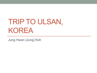 Trip to Ulsan, Korea Jung Hwan (Jung) Koh 