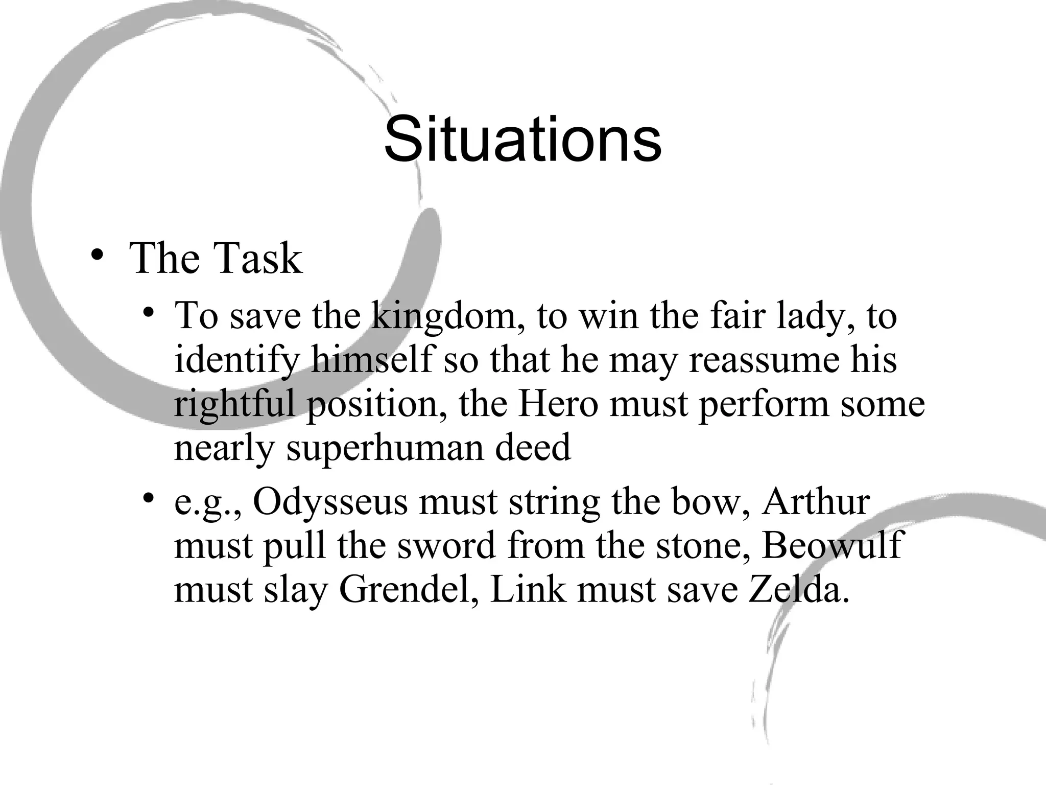 Situations The Task  To save the kingdom, to win the fair lady, to identify himself so that he may reassume his rightful position, the Hero must perform some nearly superhuman deed  e.g., Odysseus must string the bow, Arthur must pull the sword from the stone, Beowulf must slay Grendel, Link must save Zelda. 