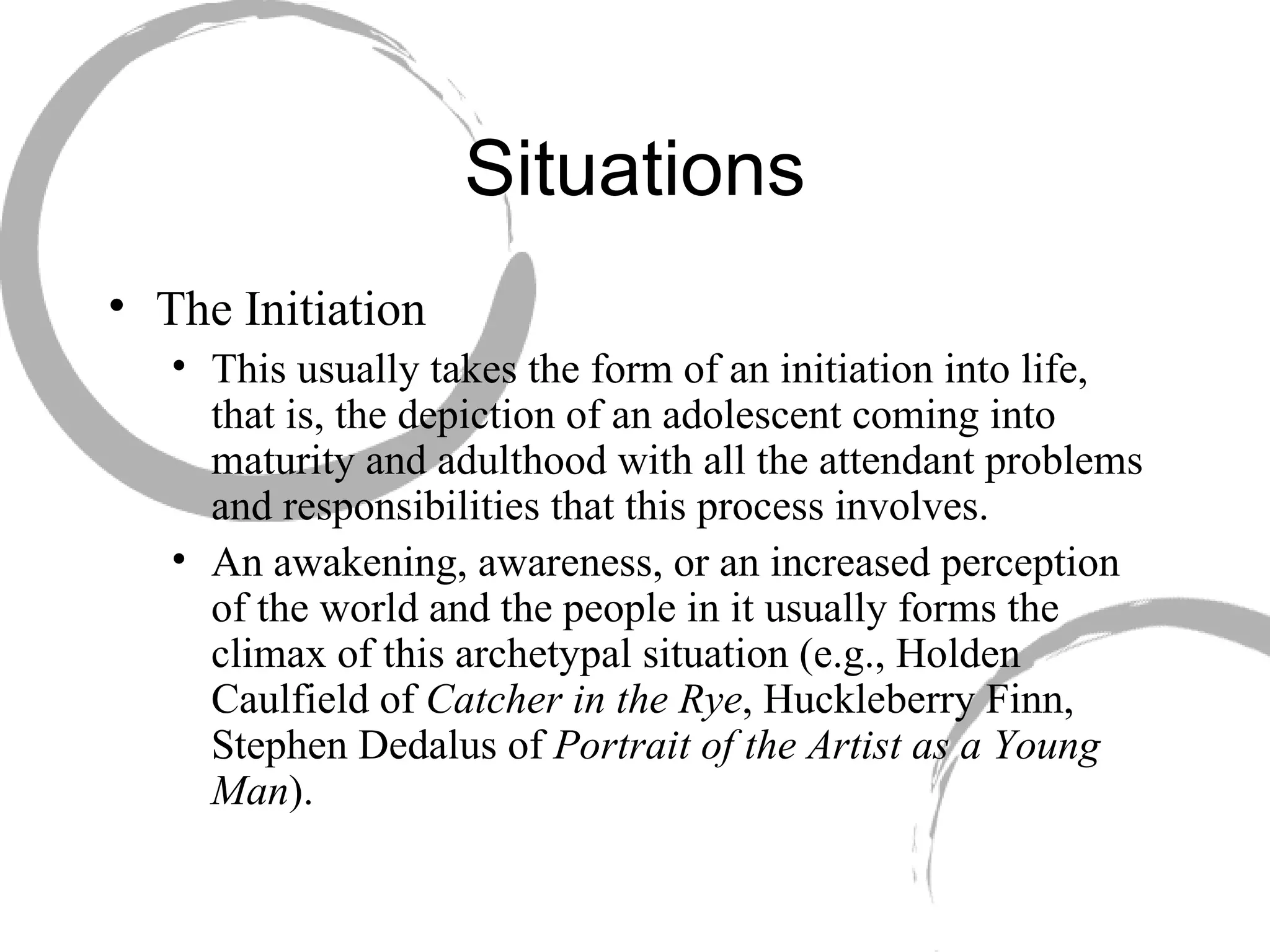 Situations The Initiation  This usually takes the form of an initiation into life, that is, the depiction of an adolescent coming into maturity and adulthood with all the attendant problems and responsibilities that this process involves.  An awakening, awareness, or an increased perception of the world and the people in it usually forms the climax of this archetypal situation (e.g., Holden Caulfield of  Catcher in the Rye , Huckleberry Finn, Stephen Dedalus of  Portrait of the Artist as a Young Man ). 