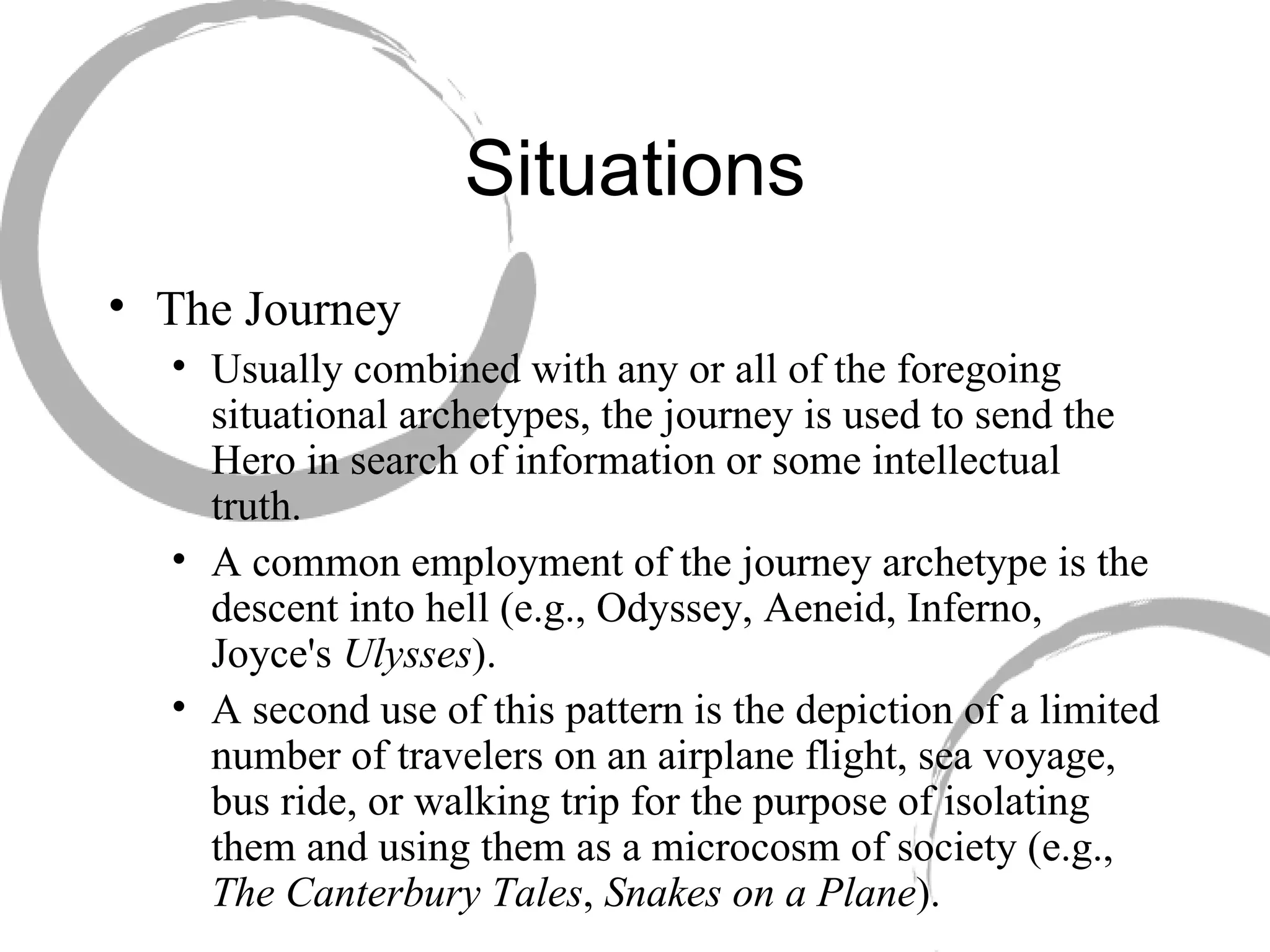Situations The Journey  Usually combined with any or all of the foregoing situational archetypes, the journey is used to send the Hero in search of information or some intellectual truth.  A common employment of the journey archetype is the descent into hell (e.g., Odyssey, Aeneid, Inferno, Joyce's  Ulysses ).  A second use of this pattern is the depiction of a limited number of travelers on an airplane flight, sea voyage, bus ride, or walking trip for the purpose of isolating them and using them as a microcosm of society (e.g.,  The Canterbury Tales ,  Snakes on a Plane ). 
