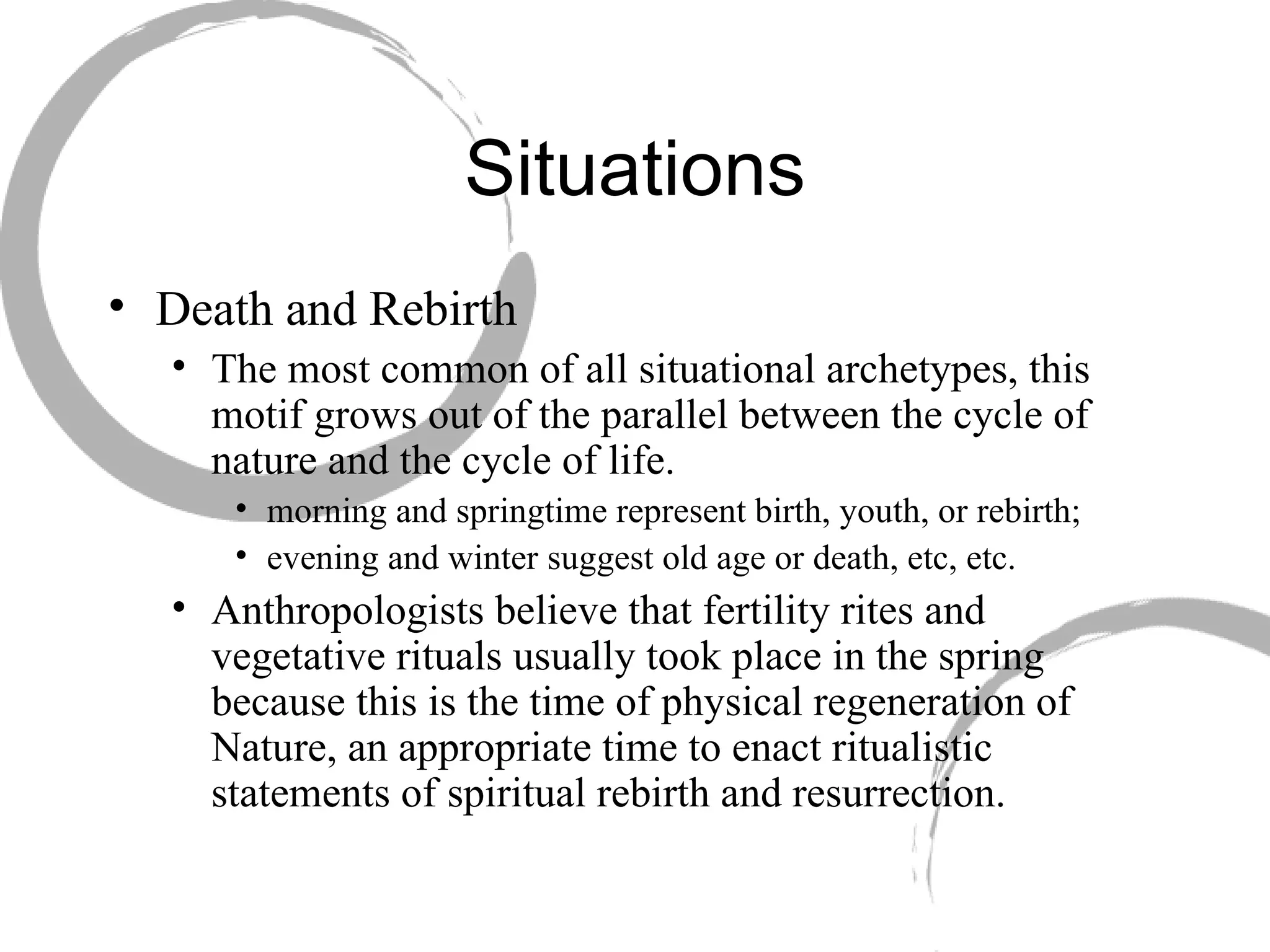 Situations Death and Rebirth  The most common of all situational archetypes, this motif grows out of the parallel between the cycle of nature and the cycle of life.  morning and springtime represent birth, youth, or rebirth;  evening and winter suggest old age or death, etc, etc. Anthropologists believe that fertility rites and vegetative rituals usually took place in the spring because this is the time of physical regeneration of Nature, an appropriate time to enact ritualistic statements of spiritual rebirth and resurrection. 