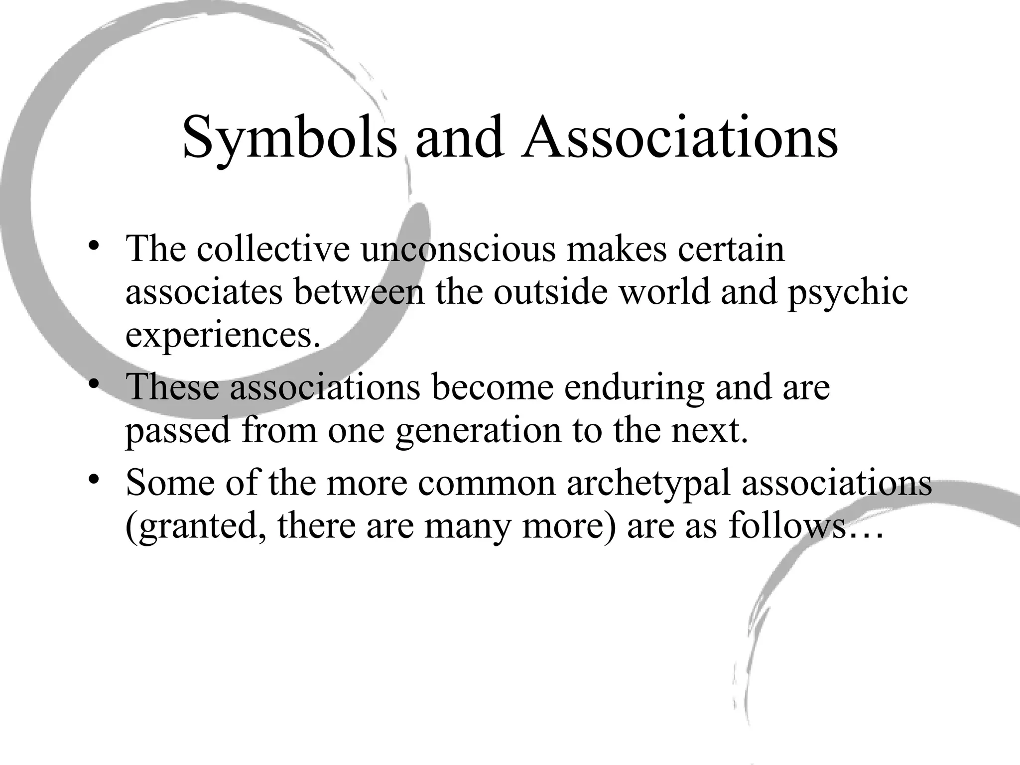 Symbols and Associations The collective unconscious makes certain associates between the outside world and psychic experiences.  These associations become enduring and are passed from one generation to the next.  Some of the more common archetypal associations (granted, there are many more) are as follows … 