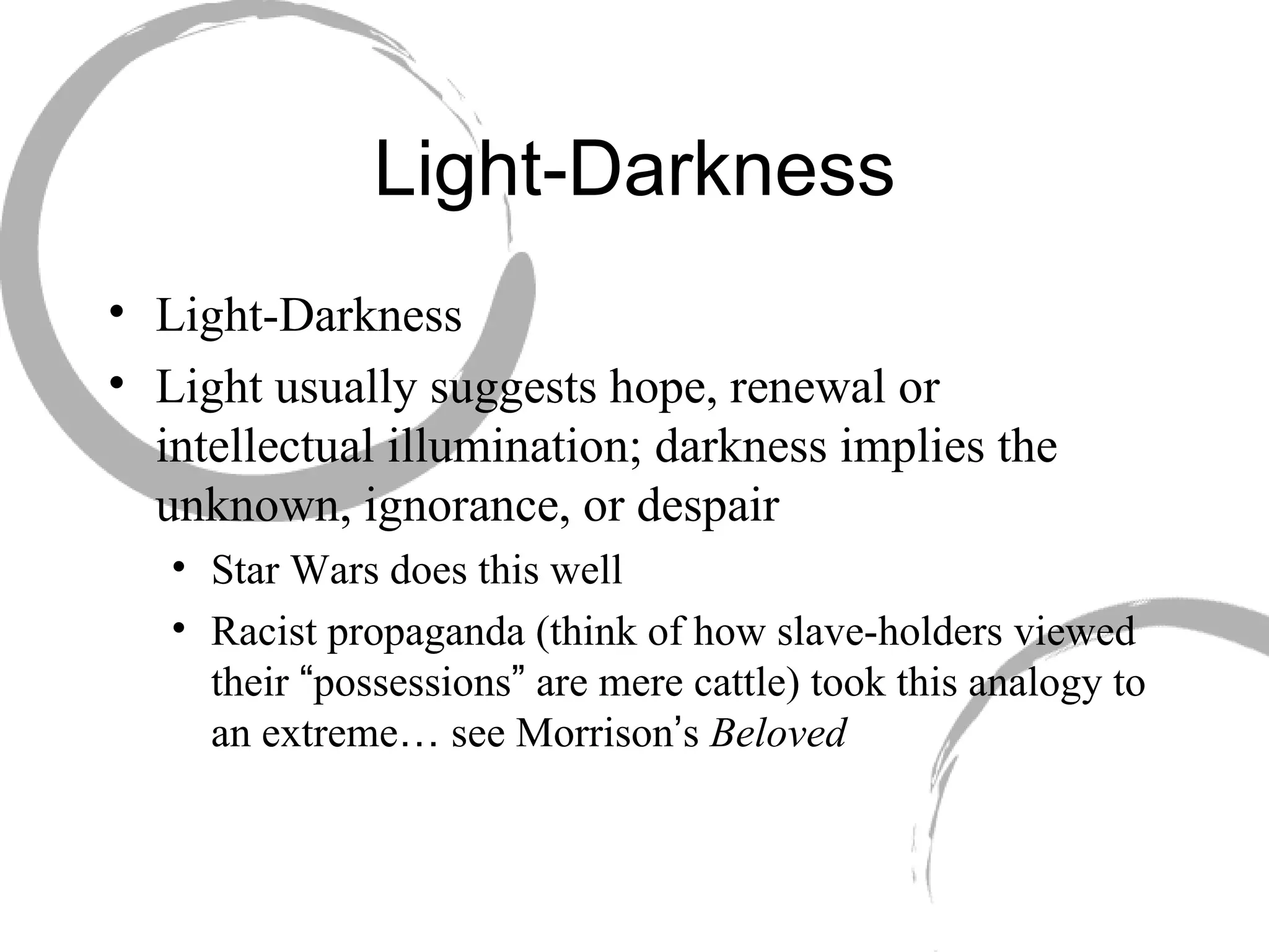 Light-Darkness Light-Darkness  Light usually suggests hope, renewal or intellectual illumination; darkness implies the unknown, ignorance, or despair Star Wars does this well Racist propaganda (think of how slave-holders viewed their  “ possessions ”  are mere cattle) took this analogy to an extreme …  see Morrison ’ s  Beloved 