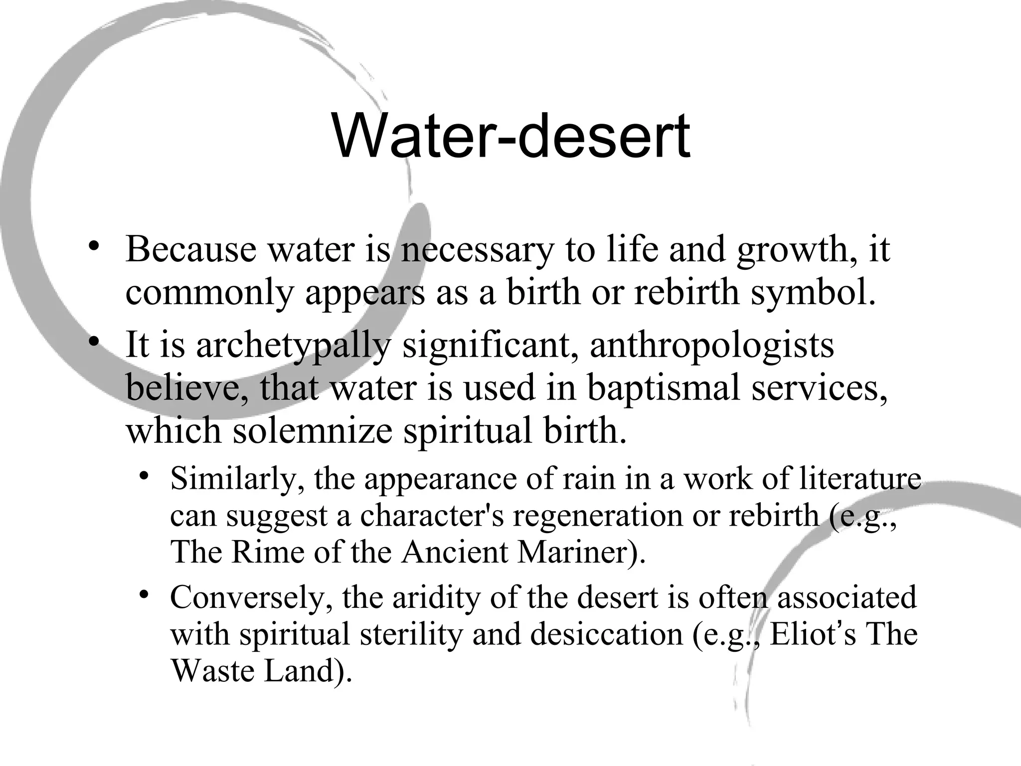Water-desert Because water is necessary to life and growth, it commonly appears as a birth or rebirth symbol.  It is archetypally significant, anthropologists believe, that water is used in baptismal services, which solemnize spiritual birth.  Similarly, the appearance of rain in a work of literature can suggest a character's regeneration or rebirth (e.g., The Rime of the Ancient Mariner).  Conversely, the aridity of the desert is often associated with spiritual sterility and desiccation (e.g., Eliot ’ s The Waste Land). 