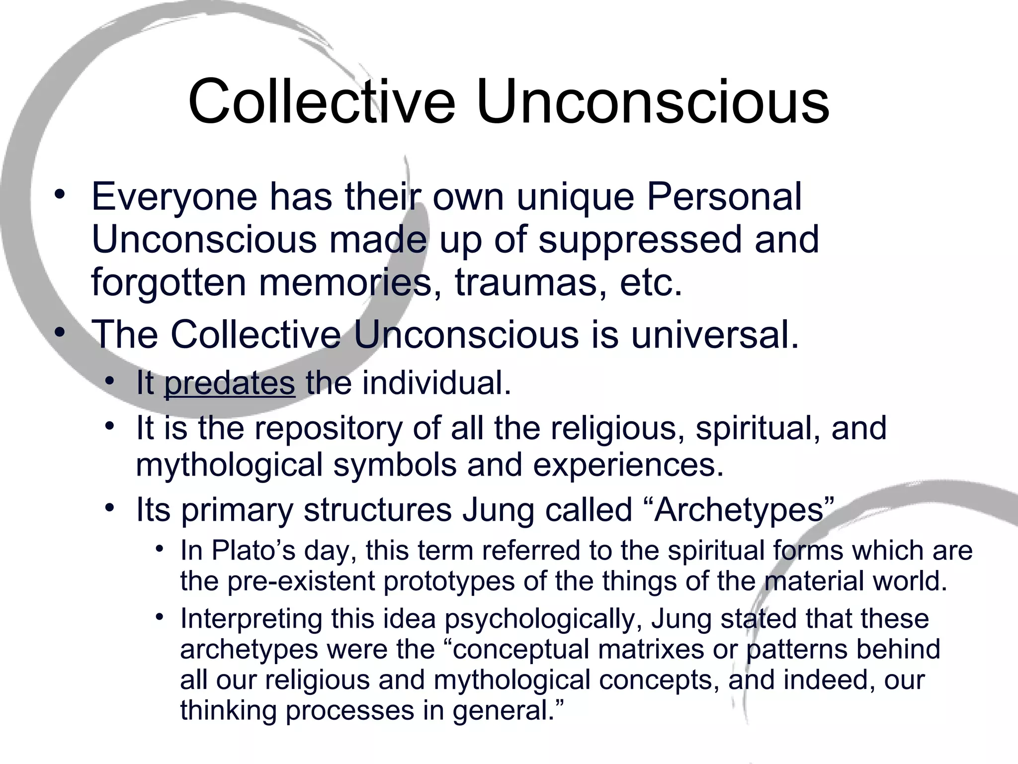 Collective Unconscious Everyone has their own unique Personal Unconscious made up of suppressed and forgotten memories, traumas, etc. The Collective Unconscious is universal.  It  predates  the individual.  It is the repository of all the religious, spiritual, and mythological symbols and experiences.  Its primary structures Jung called “Archetypes” In Plato’s day, this term referred to the spiritual forms which are the pre-existent prototypes of the things of the material world.  Interpreting this idea psychologically, Jung stated that these archetypes were the “conceptual matrixes or patterns behind all our religious and mythological concepts, and indeed, our thinking processes in general.” 