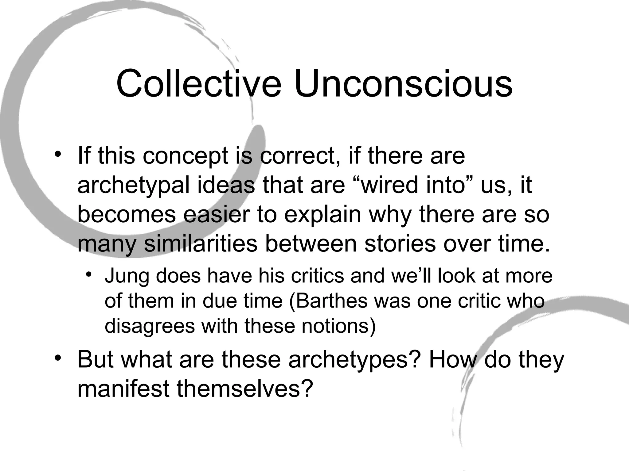 Collective Unconscious If this concept is correct, if there are archetypal ideas that are “wired into” us, it becomes easier to explain why there are so many similarities between stories over time.  Jung does have his critics and we’ll look at more of them in due time (Barthes was one critic who disagrees with these notions) But what are these archetypes? How do they manifest themselves? 