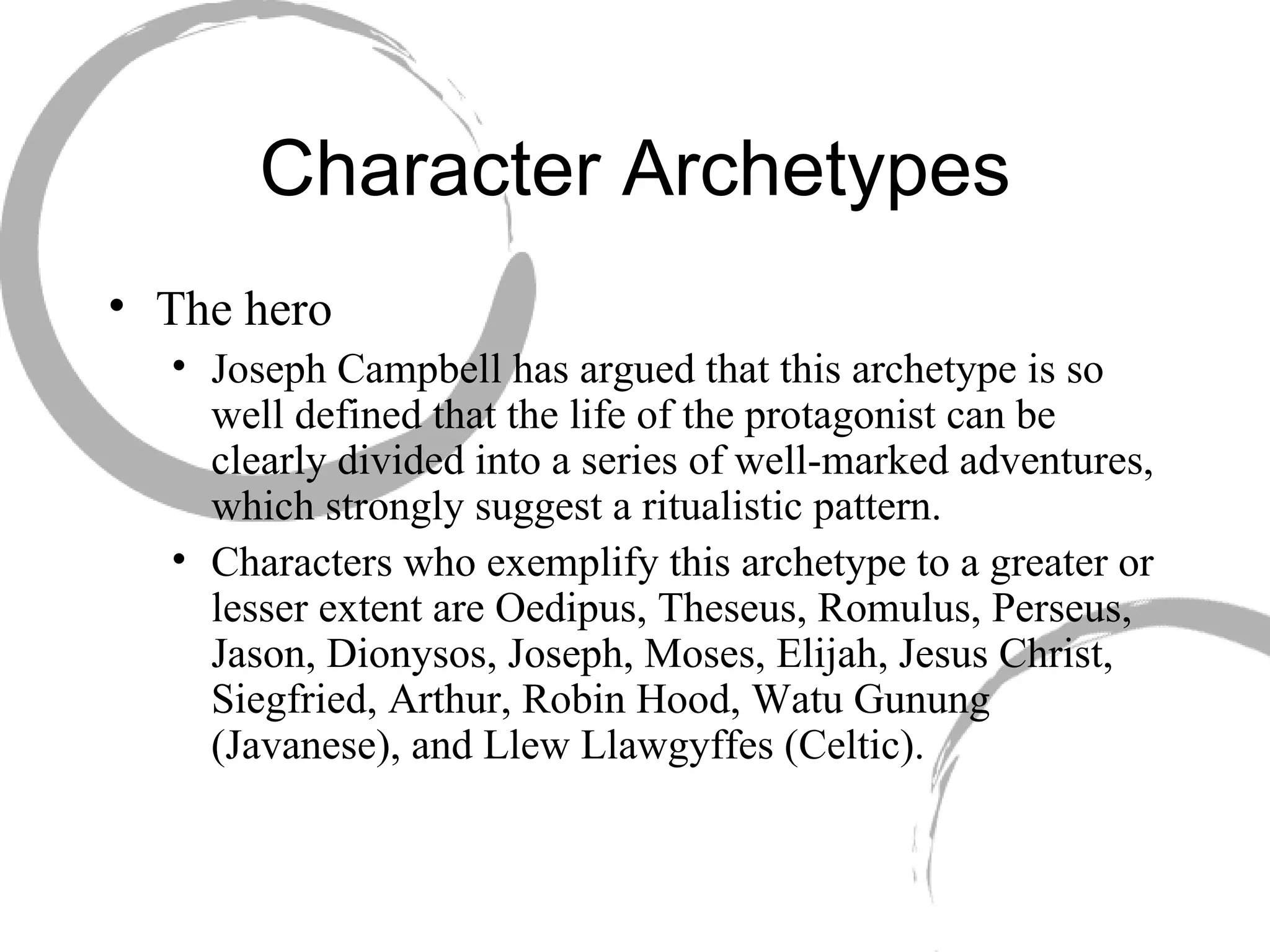 Character Archetypes The hero Joseph Campbell has argued that this archetype is so well defined that the life of the protagonist can be clearly divided into a series of well-marked adventures, which strongly suggest a ritualistic pattern.  Characters who exemplify this archetype to a greater or lesser extent are Oedipus, Theseus, Romulus, Perseus, Jason, Dionysos, Joseph, Moses, Elijah, Jesus Christ, Siegfried, Arthur, Robin Hood, Watu Gunung (Javanese), and Llew Llawgyffes (Celtic). 
