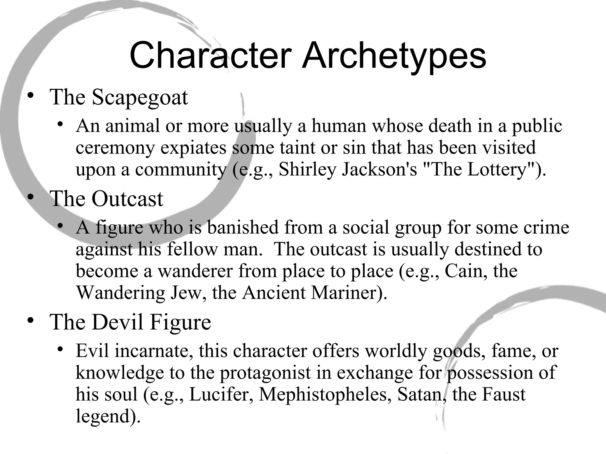 Character Archetypes The Scapegoat  An animal or more usually a human whose death in a public ceremony expiates some taint or sin that has been visited upon a community (e.g., Shirley Jackson's "The Lottery"). The Outcast  A figure who is banished from a social group for some crime against his fellow man.  The outcast is usually destined to become a wanderer from place to place (e.g., Cain, the Wandering Jew, the Ancient Mariner). The Devil Figure  Evil incarnate, this character offers worldly goods, fame, or knowledge to the protagonist in exchange for possession of his soul (e.g., Lucifer, Mephistopheles, Satan, the Faust legend).  