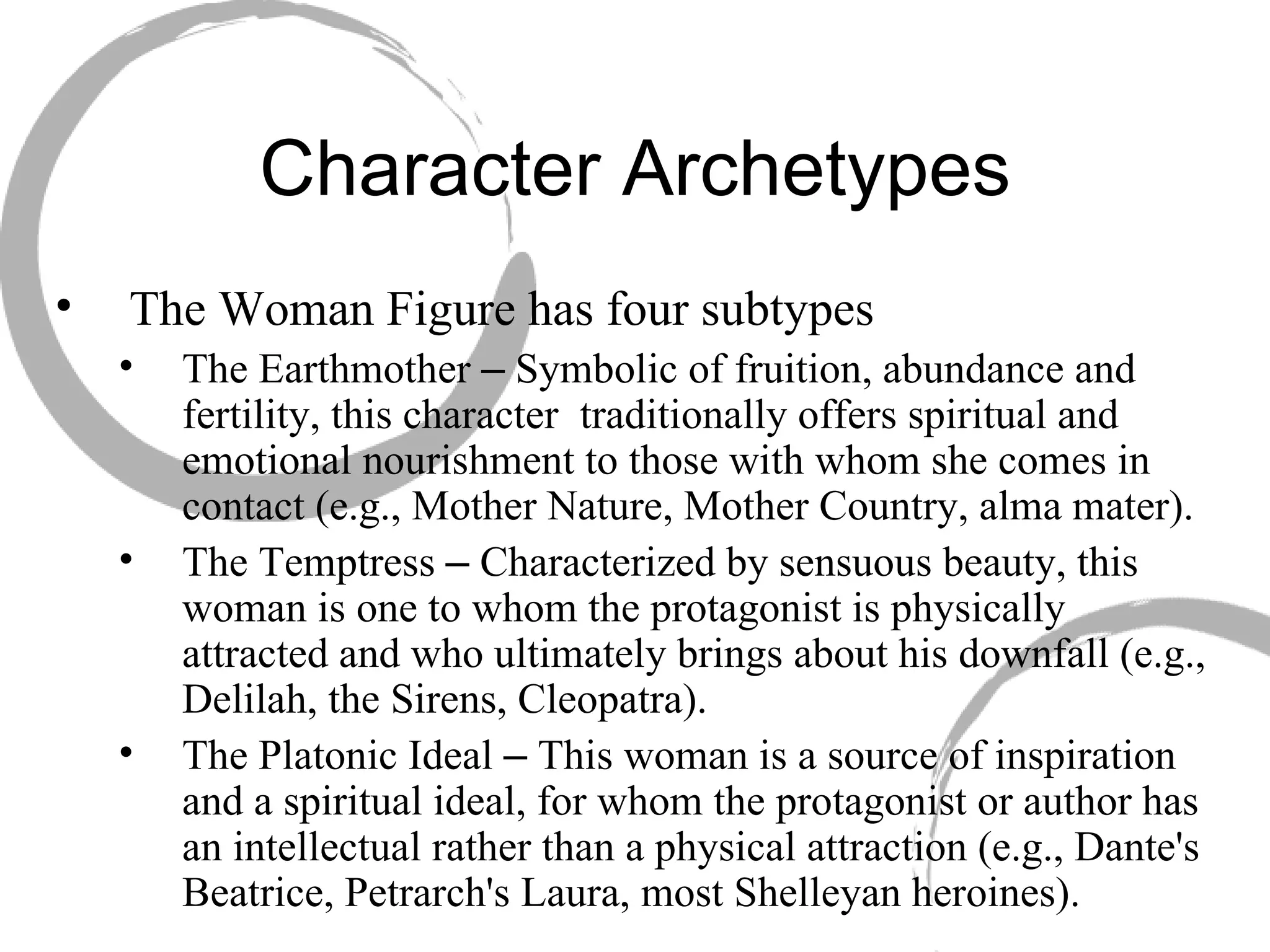 Character Archetypes The Woman Figure has four subtypes The Earthmother  –  Symbolic of fruition, abundance and fertility, this character  traditionally offers spiritual and emotional nourishment to those with whom she comes in contact (e.g., Mother Nature, Mother Country, alma mater). The Temptress  –  Characterized by sensuous beauty, this woman is one to whom the protagonist is physically attracted and who ultimately brings about his downfall (e.g., Delilah, the Sirens, Cleopatra). The Platonic Ideal  –  This woman is a source of inspiration and a spiritual ideal, for whom the protagonist or author has an intellectual rather than a physical attraction (e.g., Dante's Beatrice, Petrarch's Laura, most Shelleyan heroines). 