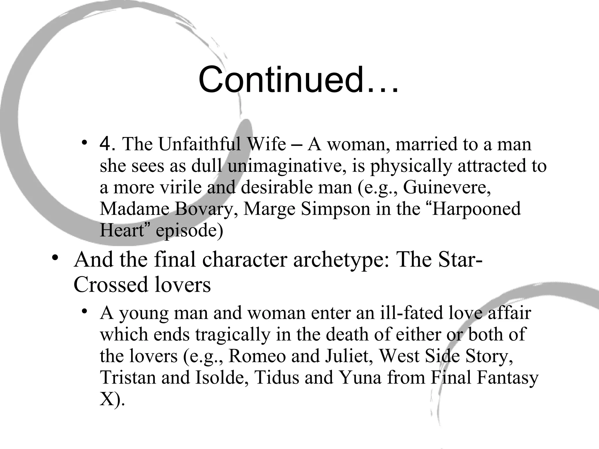 Continued… 4.  The Unfaithful Wife  –  A woman, married to a man she sees as dull unimaginative, is physically attracted to a more virile and desirable man (e.g., Guinevere, Madame Bovary, Marge Simpson in the  “ Harpooned Heart ”  episode) And the final character archetype: The Star-Crossed lovers  A young man and woman enter an ill-fated love affair which ends tragically in the death of either or both of the lovers (e.g., Romeo and Juliet, West Side Story, Tristan and Isolde, Tidus and Yuna from Final Fantasy X). 