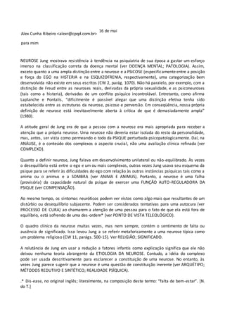 Alex Cunha Ribeiro <alexr@cpqd.com.br>
16 de mai
para mim
NEUROSE Jung mostrava resistência à tendência na psiquiatria de sua época a gastar um esforço
imenso na classificação correta da doença mental (ver DOENÇA MENTAL; PATOLOGIA). Assim,
exceto quanto a uma ampla distinção entre a neurose e a PSICOSE (especificamente entre a posição
e força do EGO na HISTERIA e na ESQUIZOFRENIA, respectivamente), uma categorização bem
desenvolvida não existe em seus escritos (CW 2, parág. 1070). Não há paralelo, por exemplo, com a
distinção de Freud entre as neuroses reais, derivadas da própria sexualidade, e as psiconeuroses
(tais como a histeria), derivadas de um conflito psíquico incontrolável. Entretanto, como afirma
Laplanche e Pontalis, “dificilmente é possível alegar que uma distinção efetiva tenha sido
estabelecida entre as estruturas da neurose, psicose e perversão. Em conseqüência, nossa própria
definição de neurose está inevitavelmente aberta à crítica de que é demasiadamente ampla”
(1980).
A atitude geral de Jung era de que a pessoa com a neurose era mais apropriada para receber a
atenção que a própria neurose. Uma neurose não deveria estar isolada do resto da personalidade,
mas, antes, ser vista como permeando o todo da PSIQUE perturbada psicopatologicamente. Daí, na
ANÁLISE, é o conteúdo dos complexos o aspecto crucial, não uma avaliação clínica refinada (ver
COMPLEXO).
Quanto a definir neurose, Jung falava em desenvolvimento unilateral ou não-equilibrado. Às vezes
o desequilíbrio está entre o ego e um ou mais complexos, outras vezes Jung usava seu esquema da
psique para se referir às dificuldades do ego com relação às outras instâncias psíquicas tais como a
anima ou o animus e a SOMBRA (ver ANIMA E ANIMUS). Portanto, a neurose é uma falha
(provisória) da capacidade natural da psique de exercer uma FUNÇÃO AUTO-REGULADORA DA
PSIQUE (ver COMPENSAÇÃO).
Ao mesmo tempo, os sintomas neuróticos podem ver vistos como algo mais que resultantes de um
distúrbio ou desequilíbrio subjacente. Podem ser considerados tentativas para uma autocura (ver
PROCESSO DE CURA) ao chamarem a atenção de uma pessoa para o fato de que ela está fora de
equilíbrio, está sofrendo de uma des-ordem* (ver PONTO DE VISTA TELEOLÓGICO).
O quadro clínico da neurose muitas vezes, mas nem sempre, contém o sentimento de falta ou
ausência de significado. Isso levou Jung a se referir metaforicamente a uma neurose típica como
um problema religioso (CW 11, parágs. 500-15). Ver RELIGIÃO; SIGNIFICADO.
A relutância de Jung em usar a redução a fatores infantis como explicação significa que ele não
deixou nenhuma teoria abrangente da ETIOLOGIA DA NEUROSE. Contudo, a idéia do complexo
pode ser usada descritivamente para esclarecer a constituição de uma neurose. No entanto, às
vezes Jung parece sugerir que a neurose é uma questão de constituição inerente (ver ARQUÉTIPO;
MÉTODOS REDUTIVO E SINTÉTICO; REALIDADE PSÍQUICA).
.* Dis-ease, no original inglês; literalmente, na composição deste termo: “falta de bem-estar”. [N.
do T.]
 