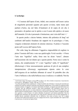 L’archetipo
<<L’essenza dell’opera d’arte, infatti, non consiste nell’essere carica
di singolarità personali (quanto più questo avviene, tanto meno può
parlarsi d’arte), ma nel fatto d’innalzarsi al di sopra di ciò che è
personale e di parlare con lo spirito e con il cuore allo spirito e al cuore
dell’umanità. Ciò che è personale è limitazione, anzi vizio dell’arte>>.1
In queste poche e decise battute, interne alla polemica di Jung2
nei
confronti dell’analisi freudiana dei rapporti tra la psicologia e l’arte,
vengono evidenziati elementi di estremo interesse. Il primo è l’accento
posto sull’essenza dell’opera d’arte.
Più volte Jung ha affermato l’oggettiva impossibilità di cogliere in
pieno l’essenza dell’arte o una sua qualsivoglia Verità occulta: <<Forse
l’arte non “significa” nulla; forse non ha alcun “senso”, almeno
nell’accezione che noi diamo qui a questa parola. Forse essa è come la
natura, che semplicemente “è” e non “significa” nulla. Il “significato”
(Bedeutung) è forse necessariamente qualcosa di più di una semplice
interpretazione (Deutung), segretamente riposta entro le cose
dall’esigenza di un intelletto affamato di senso? Si potrebbe dire che
l’arte è bellezza e che nella bellezza essa si realizza e si soddisfa. Non ha
1
Carl Gustav Jung, Psicologia e poesia (PP), in Opere vol. 10-I, Civiltà in transizione: Il periodo fra
le due guerre, Boringhieri, Torino, 1985, pp. 373-374.
2
La critica di Jung fu forse condotta più a colpi di sciabola che di fioretto. L’accusa più ricorrente nei
confronti di Freud era quella di realizzare una riduzione semplicistica. Il far risalire le condizioni della
creazione artistica, il soggetto e la maniera individuale di trattarlo, ai rapporti personali dell’artista con
i genitori, alle sue inibizioni sessuali o altra causa perturbante, non concludeva niente circa la
comprensione della sua arte. La stessa riduzione si poteva praticare, di fatto, in molti altri casi, e in
special modo nei disturbi psichici: anche le nevrosi e la psicosi si potevano ridurre ai rapporti dei figli
con i genitori, e così le buone e le cattive abitudini, le passioni e gli interessi particolari. Non era
possibile però ammettere che tutte queste cose, tanto diverse, potessero avere un’unica spiegazione: si
sarebbe dovuto concludere altrimenti che, in definitiva, esse erano un’unica cosa. Se si spiega
un’opera d’arte nella stessa maniera con cui si spiega una nevrosi, si può concludere che l’opera d’arte
è una nevrosi, o la nevrosi un’opera d’arte.
 