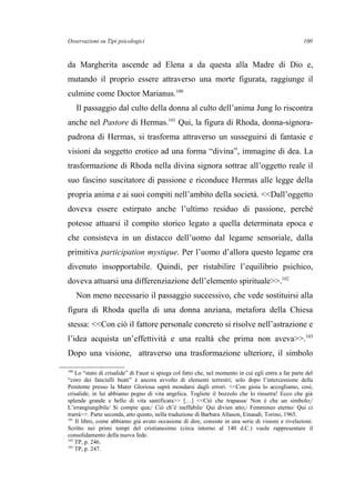 Osservazioni su Tipi psicologici
da Margherita ascende ad Elena a da questa alla Madre di Dio e,
mutando il proprio essere attraverso una morte figurata, raggiunge il
culmine come Doctor Marianus.100
Il passaggio dal culto della donna al culto dell’anima Jung lo riscontra
anche nel Pastore di Hermas.101
Qui, la figura di Rhoda, donna-signora-
padrona di Hermas, si trasforma attraverso un susseguirsi di fantasie e
visioni da soggetto erotico ad una forma “divina”, immagine di dea. La
trasformazione di Rhoda nella divina signora sottrae all’oggetto reale il
suo fascino suscitatore di passione e riconduce Hermas alle legge della
propria anima e ai suoi compiti nell’ambito della società. <<Dall’oggetto
doveva essere estirpato anche l’ultimo residuo di passione, perché
potesse attuarsi il compito storico legato a quella determinata epoca e
che consisteva in un distacco dell’uomo dal legame sensoriale, dalla
primitiva participation mystique. Per l’uomo d’allora questo legame era
divenuto insopportabile. Quindi, per ristabilire l’equilibrio psichico,
doveva attuarsi una differenziazione dell’elemento spirituale>>.102
Non meno necessario il passaggio successivo, che vede sostituirsi alla
figura di Rhoda quella di una donna anziana, metafora della Chiesa
stessa: <<Con ciò il fattore personale concreto si risolve nell’astrazione e
l’idea acquista un’effettività e una realtà che prima non aveva>>.103
Dopo una visione, attraverso una trasformazione ulteriore, il simbolo
100
Lo “stato di crisalide” di Faust si spiega col fatto che, nel momento in cui egli entra a far parte del
“coro dei fanciulli beati” è ancora avvolto di elementi terrestri; solo dopo l’intercessione della
Penitente presso la Mater Gloriosa saprà mondarsi dagli errori. <<Con gioia lo accogliamo, così,
crisalide; in lui abbiamo pegno di vita angelica. Togliete il bozzolo che lo rinserra! Ecco che già
splende grande e bello di vita santificata>> […] <<Ciò che trapassa/ Non è che un simbolo;/
L’irrangiungibile/ Si compie qua;/ Ciò ch’è ineffabile/ Qui divien atto;/ Femmineo eterno/ Qui ci
trarrà>>. Parte seconda, atto quinto, nella traduzione di Barbara Allason, Einaudi, Torino, 1965.
101
Il libro, come abbiamo già avuto occasione di dire, consiste in una serie di visioni e rivelazioni.
Scritto nei primi tempi del cristianesimo (circa intorno al 140 d.C.) vuole rappresentare il
consolidamento della nuova fede.
102
TP, p. 246.
103
TP, p. 247.
100
 