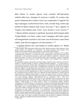 Osservazioni su Tipi psicologici
della Chiesa, la vecchia signora, viene sostituito dall’equivalente
simbolo della torre, immagine di sicurezza e solidità. Se a prima vista
questo mutamento può risultare oscuro, per comprendere il rapporto che
lega il passaggio vecchia-Chiesa-torre è utile, secondo Jung, risalire agli
attributi di Maria contenuti nelle Litanie lauretane,104
dove, appunto, la
Vergine viene indicata come “torre”, turris davidica e turris eburnea.105
<<Questi attributi mostrano il significato funzionale dell’immagine della
Vergine-Madre; essi fanno vedere come l’immagine dell’anima agisca
sull’atteggiamento cosciente è cioè come vaso di devozione, come forma
stabile, come fonte di saggezza e di rinnovamento>>.106
A guidare Hermas non è più dunque la vecchia signora o la Rhoda
104
Mater amabilis, Mater admirabilis, Mater boni consilii, Speculum justitiae, Sedes sapientiae, Causa
nostrae laetitiae, Vas spirituale, Vas honorabile, Vas insigne devotionis, Rosa mystica, Turris
davidica, Turris eburnea, Domus aurea, Foederis arca, Janua coeli, Stella matutina.
105
Non solo: nelle stesse Litanie il simbolo della “torre” viene accostato a quello del “vaso”, simbolo
“preminentemente femminile”, e che, nelle sue diverse interpretazioni, è presente tanto negli scritti
testamentari e nella speculazione patristica, quanto nelle tradizioni medioevali. L’analisi di Jung
attinge dal Cantico dei Cantici, dai testi gnostici, dagli scritti di Ambrogio, Agostino, Tertulliano,
dove il simbolo da “vaso” diventa ora “cesto”, “utero”, “grembo”, fino a collegarsi con la “coppa” del
mito del Gral.
Per comprendere meglio la reale potenza che Jung assegna al simbolo e alla sua influenza sul pensiero
collettivo, è possibile prendere in esame lo sviluppo dell’analisi junghiana. <<La sopravvivenza o
l’inconscia resurrezione del simbolo della coppa dimostra un’accentuazione del principio femminile
nella psicologia maschile di quel tempo. La raffigurazione simbolica per mezzo di un’immagine
misteriosa significa una spiritualizzazione dell’erotismo ravvivata dal culto della donna>> (TP, p.
255). Ora, perché un simbolo svolga la sua funzione, deve essere così <<inafferrabile, che l’intelletto
critico non possa risolverlo adeguatamente; e infine la sua forma estetica deve essere così persuasiva
per il sentimento da non suscitare contro di sé argomenti di natura sentimentale. Il simbolo del Gral
evidentemente ha soddisfatto queste esigenze e per un certo tempo dovette a ciò la sua vitalità, la
quale, come dimostra l’esempio di Wagner, ancor oggi non è del tutto spenta, benché il nostro tempo
e la nostra psicologia spingano irresistibilmente alla sua risoluzione>> (TP, p. 256). Se il
cristianesimo assimilava elementi gnostici che si erano manifestati nella psicologia del culto della
donna trasformandoli nella venerazione di Maria, unitamente alla creazione del simbolo universale
cristiano <<andò perduto in un primo tempo il germe di un’evoluzione psichica maschile,
sviluppantesi nel culto della donna. La sua anima, che si esprimeva nell’immagine della Signora scelta
spontaneamente, con il suo passaggio nel simbolo generale perse l’espressione individuale>> (TP, p.
256). Mentre, cioè, la relazione spirituale con la donna si esprimeva collettivamente attraverso la
venerazione di Maria, l’immagine della donna veniva a perdere un valore corrispondente, caricandosi
nell’inconscio di tratti negativi ed oscuri: <<La svalutazione relativa della donna viene così
compensata da tratti demoniaci, giacché tutti i contenuti inconsci, in quanto attivati da componenti
libidiche separate, appaiono proiettati sull’oggetto. La svalutazione relativa della donna significa che
l’uomo in un certo senso l’ama in misura minore: con ciò però la donna si presenta come persecutrice,
cioè come strega. In tal modo in seguito all’accentuato culto per Maria si sviluppò la follia delle
streghe, vergognosa e indelebile macchia del tardo medioevo>>. TP, pp. 256-257.
106
TP, p. 242.
101
 