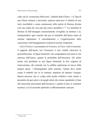 Osservazioni su Tipi psicologici
reale, ma la “costruzione della torre”, simbolo della Chiesa: <<L’idea di
una Chiesa unitaria e universale, espressa attraverso il simbolo di una
torre incrollabile e senza commessure nello spirito di Hermas diventa
così una realtà che non può più essere annullata>>.107
La mentalità di
Hermas fa dell’immagine inconsciamente risvegliata un termine a sé,
incorporandovi quei concetti che per la mentalità dell’epoca erano di
estrema importanza: il consolidamento e l’organizzazione della
concezione e dell’atteggiamento cristiani di recente conquistati.
Così il Pastore è accomunato al Prometeo, al Faust e alla Commedia:
il rapporto dell’autore con l’inconscio è reso visibile attraverso la
personificazione di figure femminili, che compendiano non tanto la vita
amorosa dell’autore, quanto la profondità dell’inconscio. Gli autori
hanno cioè proiettato su una figura femminile la loro esigenza di
rinnovamento, che coincide con la sofferta aspirazione al nuovo della
propria epoca: <<Immergendosi nella corrente, l’anima deve anche
creare il simbolo che in sé contiene, mantiene ed esprime l’energia.
Questo processo che si svolge nella psiche collettiva viene sentito o
presentito da quei poeti e da quegli artisti che creano soprattutto in base
alle percezioni provenienti dall’inconscio, e quindi in base ai contenuti
inconsci; e il cui orizzonte spirituale è sufficientemente vasto per
107
TP, p. 257.
102
 