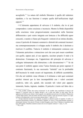 Osservazioni su Tipi psicologici
accoglierlo.111
La natura del simbolo liberatore è quella del redentore
ripudiato, e la sua funzione è sempre quella dell’unificazione degli
opposti.112
<<L’elemento apportatore di salvezza è il simbolo, che in sé può
comprendere e unire coscienza e inconscio. Mentre la libido disponibile
nella coscienza viene progressivamente esaurendosi nella funzione
differenziata e può venire integrata con lentezza e fra difficoltà ognor
crescenti, e mentre si fanno più frequenti i sintomi di un intimo dissidio,
cresce il pericolo di rimanere sommersi e distrutti dai contenuti inconsci:
ma contemporaneamente si sviluppa anche il simbolo che è destinato a
risolvere il conflitto. Tuttavia il simbolo è intimamente connesso con
l’elemento pericoloso e minaccioso così che esso può essere scambiato
con quello, oppure può, al suo apparire, suscitare proprio il male e la
distruzione. Comunque sia, l’apparizione del principio di salvezza è
collegata intimamente alla distruzione e alla devastazione>>.113
Se da
una parte il simbolo appare come l’unica formula per poter superare il
contrasto funzionale, la sua necessaria “intimità” con la profondità
dell’inconscio lo rende oscuro ed inquietante, di difficile accettabilità.
Ciò che nel simbolo viene rifiutato è il richiamo a tutti quei contenuti
psichici rimossi per la loro incompatibilità con i valori coscienti
condivisi, tutto ciò, quindi, che secondo tali valori può apparire
immorale, brutto, ingiusto, inadatto. Il pericolo è insito nel fatto che a
111
<<Chi avrebbe creduto alla nostra rivelazione? A chi sarebbe stato manifestato il braccio del
Signore? È cresciuto come un virgulto davanti a lui e come una radice in terra arida. Non ha
apparenza né bellezza per attirare i nostri sguardi, non splendore per provare in lui diletto. Disprezzato
e reietto dagli uomini, uomo dei dolori che ben conosce il patire, come uno davanti al quale ci si copre
la faccia, era disprezzato e non ne avevamo alcuna stima>>. Isaia, 53, 1-3.
112
<<Il lupo dimorerà insieme con l’agnello, la pantera si sdraierà accanto al capretto; il vitello e il
leoncello pascoleranno insieme e un fanciullo li guiderà. La vacca e l’orsa pascoleranno insieme; si
sdraieranno insieme i loro piccoli. Il leone si ciberà di paglia, come il bue. Il lattante si trastullerà sulla
buca dell’aspide; il bambino metterà la mano nel covo di serpenti velenosi>>. Isaia, 11, 6-8.
113
TP, p. 285.
104
 
