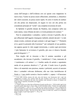 Osservazioni su Tipi psicologici
causa dell’energia e dell’evidenza con cui queste cose riappaiono in
nuova luce, l’uomo ne possa essere affascinato, ammaliato, e, dimentico
dei valori coscienti, ne possa essere rapito. Si corre il rischio di esaltare
ciò che prima era disprezzato, di negare in toto ciò che prima era
considerato principio di “verità”: una completa inversione di ruoli.
In Spitteler il gioiello donato da Pandora, non compreso nella sua
reale natura, viene rifiutato da tutti e si rivela portatore di sventura.114
Non lo comprendono i contadini, i primi a trovare il gioiello, che se
pur affascinati dall’oggetto rimangono inebetiti, attoniti davanti <<a tale
strano evento, contrario ad ogni costume e ad ogni legge>>.115
Portatolo
al re, questi lo presentò alla Coscienza116
per sottoporlo al suo giudizio,
ma appena questa lo vide scappò terrorizzata, e contro ogni previsione
<<più Epimeteo le avvicinava il gioiello, più essa si ritraeva facendo
gesti di disgusto>>.117
Non meglio del re riescono a fare il sommo sacerdote e gli
accademici, che trovano il gioiello, <<antidivino>> l’uno, mancante di
<<sentimento e di anima>> e <<inoltre anche di serietà e soprattutto
anche di un pensiero direttivo>>,118
gli altri. L’orafo trova il gioiello
falso e di materiale non prezioso, mentre i poliziotti, accorsi al mercato
dove i contadini volevano disfarsene, alla sua vista inorridiscono di
fronte a <<una simile sconcia e lasciva nudità>>, capace <<d’insozzare
114
Come nella versione classica del mito, dove dal famoso vaso fuoriescono tutti i mali che
affliggeranno il mondo. Una versione tarda del mito ricordava invece che il vaso di Pandora
conteneva tutte le benedizioni del cielo, che sarebbero state destinate ai mortali, se Pandora non
avesse aperto il coperchio, lasciandole così sfuggire.
115
PE, p. 108.
116
L’Angelo di Dio aveva fatto dono ad Epimeteo di questa ancella-serva: <<Mi ha tradito oggi la mia
Coscienza: quella stessa che tu, di tuo volere, mi desti dicendomi allora: “Sempre essa saprà guidarti
sulla via del giusto!”>> (PE, p. 137). <<”Ma non avevi anche un’anima, se, rozzo e irragionevole
come gli animali, hai potuto così nasconderti davanti alla divinità taumaturga?”. A questo rimprovero
Epimeteo perdette la calma: “Ma non mi hai tolto tu stesso, di mano tua, l’anima in un tranquillo
giorno di sabato, in quel luogo segreto?”>>. TP, p. 138.
117
PE, p. 115.
118
TP, p. 288.
105
 