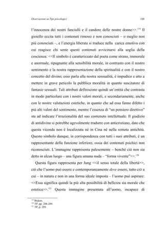Osservazioni su Tipi psicologici
l’innocenza dei nostri fanciulli e il candore delle nostre donne>>.119
Il
gioiello eccita tutti i contenuti rimossi e non conosciuti – o meglio non
più conosciuti –, e l’energia liberata si traduce nella carica emotiva con
cui reagisce chi sente questi contenuti avvicinarsi alla soglia della
coscienza: <<Il simbolo è caratterizzato dal poeta come strano, immorale
e anormale, ripugnante alla sensibilità morale, in contrasto con il nostro
sentimento e la nostra rappresentazione della spiritualità e con il nostro
concetto del divino; esso parla alla nostra sensualità, è impudico e atto a
mettere in grave pericolo la pubblica moralità in quanto suscitatore di
fantasie sessuali. Tali attributi definiscono quindi un’entità che contrasta
in modo particolare con i nostri valori morali, e secondariamente, anche
con le nostre valutazioni estetiche, in quanto che ad essa fanno difetto i
più alti valori del sentimento, mentre l’essenza di “un pensiero direttivo”
sta ad indicare l’irrazionalità del suo contenuto intellettuale. Il giudizio
di antidivino si potrebbe agevolmente tradurre con anticristiano, dato che
questa vicenda non è localizzata né in Cina né nella remota antichità.
Questo simbolo dunque, in corrispondenza con tutti i suoi attributi, è un
rappresentante della funzione inferiore, ossia dei contenuti psichici non
riconosciuti. L’immagine rappresenta palesemente – benché ciò non sia
detto in alcun luogo – una figura umana nuda – “forma vivente”>>.120
Questa figura rappresenta per Jung <<il senso totale della libertà>>,
ciò che l’uomo può essere e contemporaneamente deve essere, tutto ciò a
cui – in natura e non in una forma ideale imposta – l’uomo può aspirare:
<<Essa significa quindi la più alta possibilità di bellezza sia morale che
estetica>>.121
Questa immagine presentata all’uomo, incapace di
119
Ibidem.
120
TP, pp. 288-289.
121
TP, p. 289.
106
 