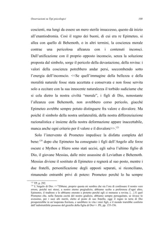 Osservazioni su Tipi psicologici
coscienti, ma lungi da essere un mero sterile insuccesso, questo dà inizio
all’enantiodromia. Così il regno dei buoni, di cui era re Epimeteo, si
allea con quello di Behemoth, o in altri termini, la coscienza morale
contrae una pericolosa alleanza con i contenuti inconsci.
Dall’unificazione con il proprio opposto inconscio, senza la soluzione
proposta dal simbolo, sorge il pericolo della devastazione, della rovina: i
valori della coscienza potrebbero andar persi, soccombendo sotto
l’energia dell’inconscio. <<Se quell’immagine della bellezza e della
moralità naturale fosse stata accettata e conservata e non fosse servita
solo a eccitare con la sua innocente naturalezza il torbido sudiciume che
si cela dietro la nostra civiltà “morale”, i figli di Dio, nonostante
l’alleanza con Behemoth, non avrebbero corso pericolo, giacché
Epimeteo avrebbe sempre potuto distinguere fra valore e disvalore. Ma
poiché il simbolo della nostra unilateralità, della nostra differenziazione
razionalistica e insieme della nostra deformazione appare inaccettabile,
manca anche ogni criterio per il valore e il disvalore>>.123
Solo l’intervento di Prometeo impedisce la disfatta completa del
bene:124
dopo che Epimeteo ha consegnato i figli dell’Angelo alle forze
oscure e Mythos e Hiero sono stati uccisi, egli salva l’ultimo figlio di
Dio, il giovane Messias, dalle mire assassine di Leviathan e Behemoth.
Messias diviene il sostituto di Epimeteo e regnerà al suo posto, mentre i
due fratelli, personificazione degli opposti separati, si riconciliano,
rimanendo entrambi privi di potere: Prometeo perché lo ha sempre
123
TP, p. 292.
124
L’Angelo di Dio: <<”Ebbene, proprio questa mi sembra che sia l’ora di confessare il nostro vero
errore, poiché noi stessi, a nostro eterno pregiudizio, abbiamo scelto a preferenza d’ogni altro,
Epimeteo, il traditore e lo abbiamo onorato e protetto perché egli ci menasse a rovina. […] E quel
Prometeo che, nella funesta cecità del nostro giudizio, abbiamo sempre perseguitato, se invece lo
avessimo, per i suoi alti meriti, eletto al posto di suo fratello, oggi il regno in terra di Dio
prospererebbe in un’insperata fioritura, e sarebbero in vita i miei figli, e il mondo trarrebbe conforto
dall’indistruttibile possesso del gioiello della figlia di Dio>>. PE, pp. 155-156.
108
 