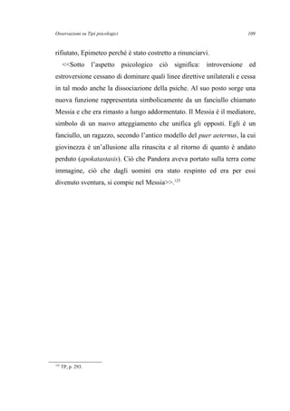Osservazioni su Tipi psicologici
rifiutato, Epimeteo perché è stato costretto a rinunciarvi.
<<Sotto l’aspetto psicologico ciò significa: introversione ed
estroversione cessano di dominare quali linee direttive unilaterali e cessa
in tal modo anche la dissociazione della psiche. Al suo posto sorge una
nuova funzione rappresentata simbolicamente da un fanciullo chiamato
Messia e che era rimasto a lungo addormentato. Il Messia è il mediatore,
simbolo di un nuovo atteggiamento che unifica gli opposti. Egli è un
fanciullo, un ragazzo, secondo l’antico modello del puer aeternus, la cui
giovinezza è un’allusione alla rinascita e al ritorno di quanto è andato
perduto (apokatastasis). Ciò che Pandora aveva portato sulla terra come
immagine, ciò che dagli uomini era stato respinto ed era per essi
divenuto sventura, si compie nel Messia>>.125
125
TP, p. 293.
109
 