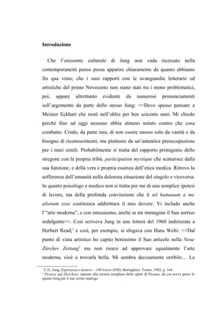 Introduzione
Che l’orizzonte culturale di Jung non vada ricercato nella
contemporaneità penso possa apparire chiaramente da quanto abbiamo
fin qua visto; che i suoi rapporti con le avanguardie letterarie ed
artistiche del primo Novecento non siano stati tra i meno problematici,
poi, appare altrettanto evidente da numerosi pronunciamenti
sull’argomento da parte dello stesso Jung: <<Devo spesso pensare a
Meister Eckhart che restò nell’oblio per ben seicento anni. Mi chiedo
perché fino ad oggi nessuno abbia almeno notato contro che cosa
combatto. Credo, da parte mia, di non essere mosso solo da vanità e da
bisogno di riconoscimenti, ma piuttosto da un’autentica preoccupazione
per i miei simili. Probabilmente si tratta del rapporto primigenio dello
stregone con la propria tribù, participation mystique che scaturisce dalla
sua funzione, e della vera e propria essenza dell’etica medica. Ritrovo la
sofferenza dell’umanità nella dolorosa situazione del singolo e viceversa.
In quanto psicologo e medico non si tratta per me di una semplice ipotesi
di lavoro, ma della profonda convinzione che il nil humanum a me
alienum esse costituisca addirittura il mio dovere. Vi includo anche
l’“arte moderna”, e con entusiasmo, anche se mi immagino il Suo sorriso
indulgente>>. Così scriveva Jung in una lettera del 1960 indirizzata a
Herbert Read;1
e così, per esempio, si sfogava con Hans Welti: <<Dal
punto di vista artistico ho capito benissimo il Suo articolo nella Neue
Zürcher Zeitung2
ma non riesco ad approvare ugualmente l’arte
moderna, cioè a trovarla bella. Mi sembra decisamente orribile… Le
1
C.G. Jung, Esperienza e mistero – 100 lettere (EM), Boringhieri, Torino, 1982, p. 164.
2
Picasso auf Zürichsee, ispirato alla mostra zurighese delle opere di Picasso, da cui aveva preso lo
spunto Jung per il suo scritto analogo.
 
