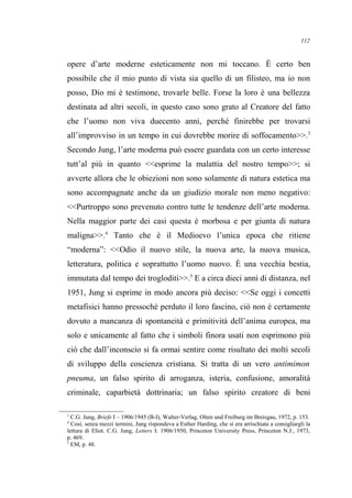 opere d’arte moderne esteticamente non mi toccano. È certo ben
possibile che il mio punto di vista sia quello di un filisteo, ma io non
posso, Dio mi è testimone, trovarle belle. Forse la loro è una bellezza
destinata ad altri secoli, in questo caso sono grato al Creatore del fatto
che l’uomo non viva duecento anni, perché finirebbe per trovarsi
all’improvviso in un tempo in cui dovrebbe morire di soffocamento>>.3
Secondo Jung, l’arte moderna può essere guardata con un certo interesse
tutt’al più in quanto <<esprime la malattia del nostro tempo>>; si
avverte allora che le obiezioni non sono solamente di natura estetica ma
sono accompagnate anche da un giudizio morale non meno negativo:
<<Purtroppo sono prevenuto contro tutte le tendenze dell’arte moderna.
Nella maggior parte dei casi questa è morbosa e per giunta di natura
maligna>>.4
Tanto che è il Medioevo l’unica epoca che ritiene
“moderna”: <<Odio il nuovo stile, la nuova arte, la nuova musica,
letteratura, politica e soprattutto l’uomo nuovo. È una vecchia bestia,
immutata dal tempo dei trogloditi>>.5
E a circa dieci anni di distanza, nel
1951, Jung si esprime in modo ancora più deciso: <<Se oggi i concetti
metafisici hanno pressoché perduto il loro fascino, ciò non è certamente
dovuto a mancanza di spontaneità e primitività dell’anima europea, ma
solo e unicamente al fatto che i simboli finora usati non esprimono più
ciò che dall’inconscio si fa ormai sentire come risultato dei molti secoli
di sviluppo della coscienza cristiana. Si tratta di un vero antimimon
pneuma, un falso spirito di arroganza, isteria, confusione, amoralità
criminale, caparbietà dottrinaria; un falso spirito creatore di beni
3
C.G. Jung, Briefe I – 1906/1945 (B-I), Walter-Verlag, Olten und Freiburg im Breisgau, 1972, p. 153.
4
Così, senza mezzi termini, Jung rispondeva a Esther Harding, che si era arrischiata a consigliargli la
lettura di Eliot. C.G. Jung, Letters I: 1906/1950, Princeton University Press, Princeton N.J., 1973,
p. 469.
5
EM, p. 48.
112
 