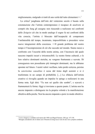 miglioramento, malgrado si tratti di una verità del tutto elementare>>.7
La critica8
junghiana dell’arte del ventesimo secolo è basata sulla
constatazione che l’artista contemporaneo è incapace di assolvere ai
compiti che Jung gli assegna: non riuscendo a realizzare nei confronti
dello Zeitgeist ciò che in modo analogo il sogno fa nei confronti della
vita conscia, l’artista è bloccato dall’incapacità di compensare
l’unilateralità del tempo, incatenato, impossibilitato a procedere verso
nuove integrazioni della coscienza. <<Il grande problema del nostro
tempo è l’incomprensione di ciò che succede nel mondo. Siamo messi a
confronto con l’oscurità della nostra anima, con l’inconscio dal quale
nascono impulsi oscuri e irriconoscibili. Le nostre forme culturali, e le
loro relative dominanti storiche, ne vengono frantumate e scavate. Di
conseguenza non possediamo più immagini dominanti, ma le abbiamo
spostate nel futuro. I nostri valori vacillano, tutto perde certezza, persino
la sanctissima causalitas è scesa dal trono degli assiomi e si è
trasformata in un campo di probabilità. […] La sfiducia dell’artista
creativo si risveglia quando un impulso lo spinge a realizzarsi in una
forma nota. Egli dirà: “Tu non sei quello che sembri”, e scaverà e
frammenterà le forme. Oggi ci troviamo a questo punto. L’artista non ha
ancora imparato a distinguere tra la propria volontà e la manifestazione
obiettiva della psiche. Non ha ancora imparato a porsi in modo obiettivo
7
Così si sfogava e confidava nel marzo del 1960 con Miguel Serrano. EM, pp. 157-158.
8
Bisogna considerare che in taluni casi il biasimo di Jung tocca i toni di una vera e propria condanna.
114
 