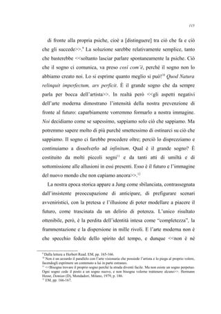 di fronte alla propria psiche, cioè a [distinguere] tra ciò che fa e ciò
che gli succede>>.9
La soluzione sarebbe relativamente semplice, tanto
che basterebbe <<soltanto lasciar parlare spontaneamente la psiche. Ciò
che il sogno ci comunica, va preso così com’è, perché il sogno non lo
abbiamo creato noi. Lo si esprime quanto meglio si può!10
Quod Natura
relinquit imperfectum, ars perficit. È il grande sogno che da sempre
parla per bocca dell’artista>>. In realtà però <<gli aspetti negativi
dell’arte moderna dimostrano l’intensità della nostra prevenzione di
fronte al futuro: caparbiamente vorremmo formarlo a nostra immagine.
Noi decidiamo come se sapessimo, sappiamo solo ciò che sappiamo. Ma
potremmo sapere molto di più purché smettessimo di ostinarci su ciò che
sappiamo. Il sogno ci farebbe procedere oltre; perciò lo disprezziamo e
continuiamo a dissolverlo ad infinitum. Qual è il grande sogno? È
costituito da molti piccoli sogni11
e da tanti atti di umiltà e di
sottomissione alle allusioni in essi presenti. Esso è il futuro e l’immagine
del nuovo mondo che non capiamo ancora>>.12
La nostra epoca storica appare a Jung come sbilanciata, contrassegnata
dall’insistente preoccupazione di anticipare, di prefigurare scenari
avveniristici, con la pretesa e l’illusione di poter modellare a piacere il
futuro, come trascinata da un delirio di potenza. L’unico risultato
ottenibile, però, è la perdita dell’identità intesa come “completezza”, la
frammentazione e la dispersione in mille rivoli. E l’arte moderna non è
che specchio fedele dello spirito del tempo, e dunque <<non è né
9
Dalla lettera a Herbert Read. EM, pp. 165-166.
10
Non è un azzardo il parallelo con l’arte visionaria che possiede l’artista e lo piega al proprio volere,
facendogli esprimere un contenuto a lui in parte estraneo.
11
<<Bisogna trovare il proprio sogno perché la strada diventi facile. Ma non esiste un sogno perpetuo.
Ogni sogno cede il posto a un sogno nuovo, e non bisogna volerne trattenere alcuno>>. Hermann
Hesse, Demian (D), Mondadori, Milano, 1979, p. 186.
12
EM, pp. 166-167.
115
 