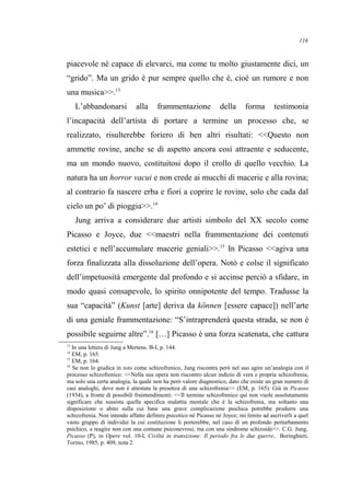 piacevole né capace di elevarci, ma come tu molto giustamente dici, un
“grido”. Ma un grido è pur sempre quello che è, cioè un rumore e non
una musica>>.13
L’abbandonarsi alla frammentazione della forma testimonia
l’incapacità dell’artista di portare a termine un processo che, se
realizzato, risulterebbe foriero di ben altri risultati: <<Questo non
ammette rovine, anche se di aspetto ancora così attraente e seducente,
ma un mondo nuovo, costituitosi dopo il crollo di quello vecchio. La
natura ha un horror vacui e non crede ai mucchi di macerie e alla rovina;
al contrario fa nascere erba e fiori a coprire le rovine, solo che cada dal
cielo un po’ di pioggia>>.14
Jung arriva a considerare due artisti simbolo del XX secolo come
Picasso e Joyce, due <<maestri nella frammentazione dei contenuti
estetici e nell’accumulare macerie geniali>>.15
In Picasso <<agiva una
forza finalizzata alla dissoluzione dell’opera. Notò e colse il significato
dell’impetuosità emergente dal profondo e si accinse perciò a sfidare, in
modo quasi consapevole, lo spirito onnipotente del tempo. Tradusse la
sua “capacità” (Kunst [arte] deriva da können [essere capace]) nell’arte
di una geniale frammentazione: “S’intraprenderà questa strada, se non è
possibile seguirne altre”.16
[…] Picasso è una forza scatenata, che cattura
13
In una lettera di Jung a Mertens. B-I, p. 144.
14
EM, p. 165.
15
EM, p. 164.
16
Se non lo giudica in toto come schizofrenico, Jung riscontra però nel suo agire un’analogia con il
processo schizofrenico: <<Nella sua opera non riscontro alcun indizio di vera e propria schizofrenia,
ma solo una certa analogia, la quale non ha però valore diagnostico, dato che esiste un gran numero di
casi analoghi, dove non è attestata la presenza di una schizofrenia>> (EM, p. 165). Già in Picasso
(1934), a fronte di possibili fraintendimenti: <<Il termine schizofrenico qui non vuole assolutamente
significare che sussista quella specifica malattia mentale che è la schizofrenia, ma soltanto una
disposizione o abito sulla cui base una grave complicazione psichica potrebbe produrre una
schizofrenia. Non intendo affatto definire psicotico né Picasso né Joyce; mi limito ad ascriverli a quel
vasto gruppo di individui la cui costituzione li porterebbe, nel caso di un profondo perturbamento
psichico, a reagire non con una comune psiconevrosi, ma con una sindrome schizoide>>. C.G. Jung,
Picasso (P), in Opere vol. 10-I, Civiltà in transizione: Il periodo fra le due guerre, Boringhieri,
Torino, 1985, p. 409, nota 2.
116
 