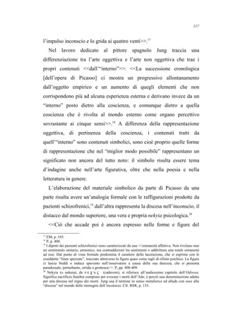 l’impulso inconscio e lo grida ai quattro venti>>.17
Nel lavoro dedicato al pittore spagnolo Jung traccia una
differenziazione tra l’arte oggettiva e l’arte non oggettiva che trae i
propri contenuti <<dall’“interno”>>: <<La successione cronologica
[dell’opera di Picasso] ci mostra un progressivo allontanamento
dall’oggetto empirico e un aumento di quegli elementi che non
corrispondono più ad alcuna esperienza esterna e derivano invece da un
“interno” posto dietro alla coscienza, e comunque dietro a quella
coscienza che è rivolta al mondo esterno come organo percettivo
sovrastante ai cinque sensi>>.18
A differenza della rappresentazione
oggettiva, di pertinenza della coscienza, i contenuti tratti da
quell’“interno” sono contenuti simbolici, sono cioè proprio quelle forme
di rappresentazione che nel “miglior modo possibile” rappresentano un
significato non ancora del tutto noto: il simbolo risulta essere tema
d’indagine anche nell’arte figurativa, oltre che nella poesia e nella
letteratura in genere.
L’elaborazione del materiale simbolico da parte di Picasso da una
parte risulta avere un’analogia formale con le raffigurazioni prodotte da
pazienti schizofrenici,19
dall’altra rappresenta la discesa nell’inconscio, il
distacco dal mondo superiore, una vera e propria nekyia psicologica.20
<<Ciò che accade poi è ancora espresso nelle forme e figure del
17
EM, p. 165.
18
P, p. 408.
19
I dipinti dei pazienti schizofrenici sono caratterizzati da una <<estraneità affettiva. Non rivelano mai
un sentimento unitario, armonico, ma contraddizioni tra sentimenti o addirittura una totale estraneità
ad essi. Dal punto di vista formale predomina il carattere della lacerazione, che si esprime con le
cosiddette “linee spezzate”, tracciate attraverso la figura quasi come tagli di rifiuto psichico. La figura
ci lascia freddi o induce spavento nell’osservatore a causa della sua durezza, che si presenta
paradossale, perturbante, orrida o grottesca>>. P, pp. 408-409.
20
Nekyia (o nekuia), da ν ε χ υ ς (cadavere), si riferisce all’undicesimo capitolo dell’Odissea.
Significa sacrificio funebre compiuto per evocare i morti dell’Ade; è perciò una denominazione adatta
per una discesa nel regno dei morti. Jung usa il termine in senso metaforico ed allude con esso alla
“discesa” nel mondo delle immagini dell’inconscio. Cfr. RSR, p. 133.
117
 