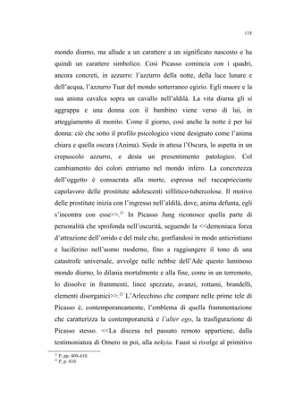 mondo diurno, ma allude a un carattere a un significato nascosto e ha
quindi un carattere simbolico. Così Picasso comincia con i quadri,
ancora concreti, in azzurro: l’azzurro della notte, della luce lunare e
dell’acqua, l’azzurro Tuat del mondo sotterraneo egizio. Egli muore e la
sua anima cavalca sopra un cavallo nell’aldilà. La vita diurna gli si
aggrappa e una donna con il bambino viene verso di lui, in
atteggiamento di monito. Come il giorno, così anche la notte è per lui
donna: ciò che sotto il profilo psicologico viene designato come l’anima
chiara e quella oscura (Anima). Siede in attesa l’Oscura, lo aspetta in un
crepuscolo azzurro, e desta un presentimento patologico. Col
cambiamento dei colori entriamo nel mondo infero. La concretezza
dell’oggetto è consacrata alla morte, espressa nel raccapricciante
capolavoro delle prostitute adolescenti sifilitico-tubercolose. Il motivo
delle prostitute inizia con l’ingresso nell’aldilà, dove, anima defunta, egli
s’incontra con esse>>.21
In Picasso Jung riconosce quella parte di
personalità che sprofonda nell’oscurità, seguendo la <<demoniaca forza
d’attrazione dell’orrido e del male che, gonfiandosi in modo anticristiano
e luciferino nell’uomo moderno, fino a raggiungere il tono di una
catastrofe universale, avvolge nelle nebbie dell’Ade questo luminoso
mondo diurno, lo dilania mortalmente e alla fine, come in un terremoto,
lo dissolve in frammenti, linee spezzate, avanzi, rottami, brandelli,
elementi disorganici>>.22
L’Arlecchino che compare nelle prime tele di
Picasso è, contemporaneamente, l’emblema di quella frammentazione
che caratterizza la contemporaneità e l’alter ego, la trasfigurazione di
Picasso stesso. <<La discesa nel passato remoto appartiene, dalla
testimonianza di Omero in poi, alla nekyia. Faust si rivolge al primitivo
21
P, pp. 409-410.
22
P, p. 410.
118
 