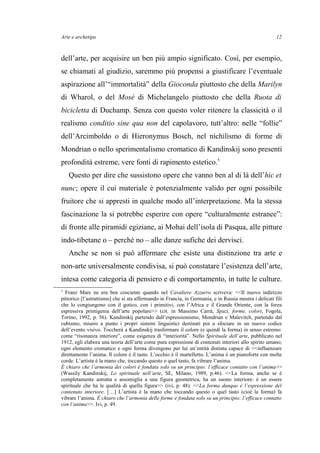 Arte e archetipo
dell’arte, per acquisire un ben più ampio significato. Così, per esempio,
se chiamati al giudizio, saremmo più propensi a giustificare l’eventuale
aspirazione all’“immortalità” della Gioconda piuttosto che della Marilyn
di Wharol, o del Mosè di Michelangelo piuttosto che della Ruota di
bicicletta di Duchamp. Senza con questo voler ritenere la classicità o il
realismo conditio sine qua non del capolavoro, tutt’altro: nelle “follie”
dell’Arcimboldo o di Hieronymus Bosch, nel nichilismo di forme di
Mondrian o nello sperimentalismo cromatico di Kandinskij sono presenti
profondità estreme, vere fonti di rapimento estetico.5
Questo per dire che sussistono opere che vanno ben al di là dell’hic et
nunc; opere il cui materiale è potenzialmente valido per ogni possibile
fruitore che si appresti in qualche modo all’interpretazione. Ma la stessa
fascinazione la si potrebbe esperire con opere “culturalmente estranee”:
di fronte alle piramidi egiziane, ai Mohai dell’isola di Pasqua, alle pitture
indo-tibetane o – perché no – alle danze sufiche dei dervisci.
Anche se non si può affermare che esiste una distinzione tra arte e
non-arte universalmente condivisa, si può constatare l’esistenza dell’arte,
intesa come categoria di pensiero e di comportamento, in tutte le culture.
5
Franz Marc ne era ben cosciente quando nel Cavaliere Azzurro scriveva: <<Il nuovo indirizzo
pittorico [l’astrattismo] che si sta affermando in Francia, in Germania, e in Russia mostra i delicati fili
che lo congiungono con il gotico, con i primitivi, con l’Africa e il Grande Oriente, con la forza
espressiva primigenia dell’arte popolare>> (cit. in Massimo Carrà, Spazi, forme, colori, Fogola,
Torino, 1992, p. 56). Kandinskij partendo dall’espressionismo, Mondrian e Malevitch, partendo dal
cubismo, misero a punto i propri sistemi linguistici destinati poi a sfociare in un nuovo codice
dell’evento visivo. Toccherà a Kandinskij trasformare il colore (e quindi la forma) in senso estremo:
come “risonanza interiore”, come esigenza di “interiorità”. Nello Spirituale dell’arte, pubblicato nel
1912, egli elabora una teoria dell’arte come pura espressione di contenuti interiori allo spirito umano;
ogni elemento cromatico e ogni forma divengono per lui un’entità distinta capace di <<influenzare
direttamente l’anima. Il colore è il tasto. L’occhio è il martelletto. L’anima è un pianoforte con molte
corde. L’artista è la mano che, toccando questo o quel tasto, fa vibrare l’anima.
È chiaro che l’armonia dei colori è fondata solo su un principio: l’efficace contatto con l’anima>>
(Wassily Kandinskij, Lo spirituale nell’arte, SE, Milano, 1989, p.46). <<La forma, anche se è
completamente astratta e assomiglia a una figura geometrica, ha un suono interiore: è un essere
spirituale che ha le qualità di quella figura>> (ivi, p. 48). <<La forma dunque è l’espressione del
contenuto interiore. […] L’artista è la mano che toccando questo o quel tasto (cioè la forma) fa
vibrare l’anima. È chiaro che l’armonia delle forme è fondata solo su un principio: l’efficace contatto
con l’anima>>. Ivi, p. 49.
12
 