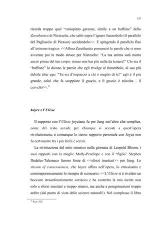 ricorda troppo quel “variopinto garzone, simile a un buffone” dello
Zarathustra di Nietzsche, che saltò sopra l’ignaro funambolo (il parallelo
del Pagliaccio di Picasso) uccidendolo>>. E spingendo il parallelo fino
all’estremo tragico: <<Allora Zarathustra pronunciò le parole che si sono
avverate poi in modo atroce per Nietzsche: “La tua anima sarà morta
ancor prima del tuo corpo: ormai non hai più nulla da temere!” Chi sia il
“buffone” lo dicono le parole che egli rivolge al funambolo, al suo più
debole alter ego: “Tu sei d’impaccio a chi è meglio di te!” egli è il più
grande, colui che fa scoppiare il guscio, e il guscio è talvolta… il
cervello>>.25
Joyce e l’Ulisse
Il rapporto con l’Ulisse joyciano fu per Jung tutt’altro che semplice,
come del resto accade per chiunque si accosti a quest’opera
rivoluzionaria; e comunque lo stesso rapporto personale con Joyce non
fu certamente tra i più facili e sereni.
La rivisitazione del mito omerico nella giornata di Leopold Bloom, i
suoi rapporti con la moglie Molly-Penelope e con il “figlio” Stephen
Dedalus-Telemaco furono fonte di <<sforzi inusitati>> per Jung. Lo
stream of consciousness, che Joyce affina nell’opera, lo entusiasma e
contemporaneamente lo riempie di sconcerto: <<L’Ulisse si è rivelato un
boccone straordinariamente coriaceo e ha costretto la mia mente non
solo a sforzi inusitati e troppo intensi, ma anche a peregrinazioni troppo
ardite (dal punto di vista delle scienze naturali!). Nel complesso il libro
25
P, p. 412.
120
 