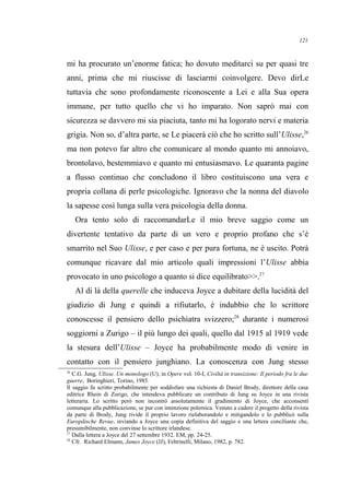 mi ha procurato un’enorme fatica; ho dovuto meditarci su per quasi tre
anni, prima che mi riuscisse di lasciarmi coinvolgere. Devo dirLe
tuttavia che sono profondamente riconoscente a Lei e alla Sua opera
immane, per tutto quello che vi ho imparato. Non saprò mai con
sicurezza se davvero mi sia piaciuta, tanto mi ha logorato nervi e materia
grigia. Non so, d’altra parte, se Le piacerà ciò che ho scritto sull’Ulisse,26
ma non potevo far altro che comunicare al mondo quanto mi annoiavo,
brontolavo, bestemmiavo e quanto mi entusiasmavo. Le quaranta pagine
a flusso continuo che concludono il libro costituiscono una vera e
propria collana di perle psicologiche. Ignoravo che la nonna del diavolo
la sapesse così lunga sulla vera psicologia della donna.
Ora tento solo di raccomandarLe il mio breve saggio come un
divertente tentativo da parte di un vero e proprio profano che s’è
smarrito nel Suo Ulisse, e per caso e per pura fortuna, ne è uscito. Potrà
comunque ricavare dal mio articolo quali impressioni l’Ulisse abbia
provocato in uno psicologo a quanto si dice equilibrato>>.27
Al di là della querelle che induceva Joyce a dubitare della lucidità del
giudizio di Jung e quindi a rifiutarlo, è indubbio che lo scrittore
conoscesse il pensiero dello psichiatra svizzero;28
durante i numerosi
soggiorni a Zurigo – il più lungo dei quali, quello dal 1915 al 1919 vede
la stesura dell’Ulisse – Joyce ha probabilmente modo di venire in
contatto con il pensiero junghiano. La conoscenza con Jung stesso
26
C.G. Jung, Ulisse. Un monologo (U), in Opere vol. 10-I, Civiltà in transizione: Il periodo fra le due
guerre, Boringhieri, Torino, 1985.
Il saggio fu scritto probabilmente per soddisfare una richiesta di Daniel Brody, direttore della casa
editrice Rhein di Zurigo, che intendeva pubblicare un contributo di Jung su Joyce in una rivista
letteraria. Lo scritto però non incontrò assolutamente il gradimento di Joyce, che acconsentì
comunque alla pubblicazione, se pur con intenzione polemica. Venuto a cadere il progetto della rivista
da parte di Brody, Jung rivide il proprio lavoro rielaborandolo e mitigandolo e lo pubblicò sulla
Europäische Revue, inviando a Joyce una copia definitiva del saggio e una lettera conciliante che,
presumibilmente, non convinse lo scrittore irlandese.
27
Dalla lettera a Joyce del 27 settembre 1932. EM, pp. 24-25.
28
Cfr. Richard Elmann, James Joyce (JJ), Feltrinelli, Milano, 1982, p. 782.
121
 
