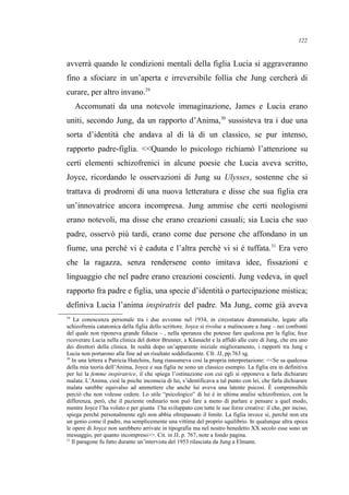 avverrà quando le condizioni mentali della figlia Lucia si aggraveranno
fino a sfociare in un’aperta e irreversibile follia che Jung cercherà di
curare, per altro invano.29
Accomunati da una notevole immaginazione, James e Lucia erano
uniti, secondo Jung, da un rapporto d’Anima,30
sussisteva tra i due una
sorta d’identità che andava al di là di un classico, se pur intenso,
rapporto padre-figlia. <<Quando lo psicologo richiamò l’attenzione su
certi elementi schizofrenici in alcune poesie che Lucia aveva scritto,
Joyce, ricordando le osservazioni di Jung su Ulysses, sostenne che si
trattava di prodromi di una nuova letteratura e disse che sua figlia era
un’innovatrice ancora incompresa. Jung ammise che certi neologismi
erano notevoli, ma disse che erano creazioni casuali; sia Lucia che suo
padre, osservò più tardi, erano come due persone che affondano in un
fiume, una perché vi è caduta e l’altra perché vi si è tuffata.31
Era vero
che la ragazza, senza rendersene conto imitava idee, fissazioni e
linguaggio che nel padre erano creazioni coscienti. Jung vedeva, in quel
rapporto fra padre e figlia, una specie d’identità o partecipazione mistica;
definiva Lucia l’anima inspiratrix del padre. Ma Jung, come già aveva
29
La conoscenza personale tra i due avvenne nel 1934, in circostanze drammatiche, legate alla
schizofrenia catatonica della figlia dello scrittore. Joyce si rivolse a malincuore a Jung – nei confronti
del quale non riponeva grande fiducia – , nella speranza che potesse fare qualcosa per la figlia; fece
ricoverare Lucia nella clinica del dottor Brunner, a Küsnacht e la affidò alle cure di Jung, che era uno
dei direttori della clinica. In realtà dopo un’apparente iniziale miglioramento, i rapporti tra Jung e
Lucia non portarono alla fine ad un risultato soddisfacente. Cfr. JJ, pp.763 sg.
30
In una lettera a Patricia Hutchins, Jung riassumeva così la propria interpretazione: <<Se sa qualcosa
della mia teoria dell’Anima, Joyce e sua figlia ne sono un classico esempio. La figlia era in definitiva
per lui la femme inspiratrice, il che spiega l’ostinazione con cui egli si opponeva a farla dichiarare
malata. L’Anima, cioè la psiche inconscia di lui, s’identificava a tal punto con lei, che farla dichiarare
malata sarebbe equivalso ad ammettere che anche lui aveva una latente psicosi. È comprensibile
perciò che non volesse cedere. Lo stile “psicologico” di lui è in ultima analisi schizofrenico, con la
differenza, però, che il paziente ordinario non può fare a meno di parlare e pensare a quel modo,
mentre Joyce l’ha voluto e per giunta l’ha sviluppato con tutte le sue forze creative: il che, per inciso,
spiega perché personalmente egli non abbia oltrepassato il limite. La figlia invece sí, perché non era
un genio come il padre, ma semplicemente una vittima del proprio squilibrio. In qualunque altra epoca
le opere di Joyce non sarebbero arrivate in tipografia ma nel nostro benedetto XX secolo esse sono un
messaggio, per quanto incompreso>>. Cit. in JJ, p. 767, note a fondo pagina.
31
Il paragone fu fatto durante un’intervista del 1953 rilasciata da Jung a Elmann.
122
 