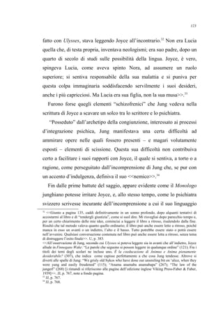 fatto con Ulysses, stava leggendo Joyce all’incontrario.32
Non era Lucia
quella che, di testa propria, inventava neologismi; era suo padre, dopo un
quarto di secolo di studi sulle possibilità della lingua. Joyce, è vero,
spingeva Lucia, come aveva spinto Nora, ad assumere un ruolo
superiore; si sentiva responsabile della sua malattia e si puniva per
questa colpa immaginaria soddisfacendo servilmente i suoi desideri,
anche i più capricciosi. Ma Lucia era sua figlia, non la sua musa>>.33
Furono forse quegli elementi “schizofrenici” che Jung vedeva nella
scrittura di Joyce a scavare un solco tra lo scrittore e lo psichiatra.
“Posseduto” dall’archetipo della congiunzione, interessato ai processi
d’integrazione psichica, Jung manifestava una certa difficoltà ad
ammirare opere nelle quali fossero presenti – e magari volutamente
esposti – elementi di scissione. Questa sua difficoltà non contribuiva
certo a facilitare i suoi rapporti con Joyce, il quale si sentiva, a torto o a
ragione, come perseguitato dall’incomprensione di Jung che, se pur con
un accento d’indulgenza, definiva il suo <<nemico>>.34
Fin dalle prime battute del saggio, appare evidente come il Monologo
junghiano potesse irritare Joyce, e, allo stesso tempo, come lo psichiatra
svizzero scrivesse incurante dell’incomprensione a cui il suo linguaggio
32
<<Giunto a pagina 135, caddi definitivamente in un sonno profondo, dopo alquanti tentativi di
accostarmi al libro e di “rendergli giustizia”, come si suol dire. Mi risvegliai dopo parecchio tempo e,
per un certo chiarimento delle mie idee, cominciai a leggere il libro a ritroso, risalendolo dalla fine.
Risultò che tal metodo valeva quanto quello ordinario; il libro può anche essere letto a ritroso, poiché
manca in esso un avanti o un indietro, l’alto e il basso. Tutto potrebbe essere stato o potrà essere
nell’avvenire. Qualsiasi conversazione contenuta nel libro può anche essere letta a ritroso, senza tema
di distruggere l’esito finale>>. U, p. 383.
<<All’osservazione di Jung, secondo cui Ulysses si poteva leggere sia in avanti che all’indietro, Joyce
allude in Finnegans Wake: “Le parole che seguono si posson leggere in qualunque ordine” (121). Fra i
titoli dei temi degli scolari ne incluse uno, È la coeducazione di Animus e Anima pienamente
desiderabile? (307), che indica come capisse perfettamente a che cosa Jung tendesse. Altrove si
divertì alle spalle di Jung: “We grisly old Sykos who have done our unsmiling bit on ‘alice, when they
were yung and easily freudened” (115); “Anama anamaba anamabapa” (267); “The law of the
jungerl” (268) [i rimandi si riferiscono alle pagine dell’edizione inglese Viking Press-Faber & Faber,
1939]>>. JJ, p. 767, note a fondo pagina.
33
JJ, p. 767.
34
JJ, p. 768.
123
 