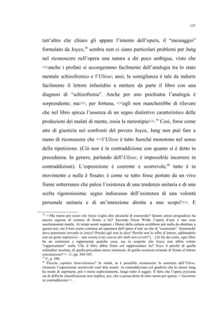 tutt’altro che chiaro gli appare l’intento dell’opera, il “messaggio”
formulato da Joyce,38
sembra non ci siano particolari problemi per Jung
nel riconoscere nell’opera una natura a dir poco ambigua, visto che
<<anche i profani si accorgeranno facilmente dall’analogia tra lo stato
mentale schizofrenico e l’Ulisse; anzi, la somiglianza è tale da indurre
facilmente il lettore infastidito a mettere da parte il libro con una
diagnosi di “schizofrenia”. Anche per uno psichiatra l’analogia è
sorprendente; ma>>, per fortuna, <<egli non mancherebbe di rilevare
che nel libro spicca l’assenza di un segno distintivo caratteristico delle
produzioni dei malati di mente, ossia la stereotipia>>.39
Così, forse come
atto di giustizia nei confronti del povero Joyce, Jung non può fare a
meno di riconoscere che <<l’Ulisse è tutto fuorché monotono nel senso
della ripetizione. (Ciò non è in contraddizione con quanto si è detto in
precedenza. In genere, parlando dell’Ulisse, è impossibile incorrere in
contraddizioni). L’esposizione è coerente e scorrevole,40
tutto è in
movimento e nulla è fissato; è come se tutto fosse portato da un vivo
fiume sotterraneo che palesi l’esistenza di una tendenza unitaria e di una
scelta rigorosissima: segno indiscusso dell’esistenza di una volontà
personale unitaria e di un’intenzione diretta a uno scopo!>>. E
38
<<Ma siamo poi sicuri che Joyce voglia dire alcunché di essenziale? Questo antico pregiudizio ha
ancora ragione di esistere di fronte a lui? Secondo Oscar Wilde l’opera d’arte è una cosa
assolutamente inutile. Ai tempi nostri neppure i filistei della cultura avrebbero più nulla da obiettare a
questa tesi; ma il loro cuore continua ad aspettarsi dall’opera d’arte un che di “essenziale”. Sennonché
dove potremmo trovarlo in Joyce? Perché egli non lo dice? Perché non lo offre al lettore, additandolo
con un gesto espressivo – una semita (via) sancta ubi stulti non errent? […] In fin dei conti, ogni libro
ha un contenuto e rappresenta qualche cosa; ma io sospetto che Joyce non abbia voluto
“rappresentare” nulla. Che il libro abbia finito col rappresentare lui? Ecco il perché di quella
solitudine assoluta, di quella procedura senza testimoni, di quella scortesia irritante di fronte al lettore
coscienzioso?>>. U, pp. 384-385.
39
U, p. 388.
40
Piccola captatio benevolentiae? In realtà, se è possibile riconoscere la coerenza dell’Ulisse,
ritenerne l’esposizione scorrevole vuol dire essere in contraddizione col giudizio che lo stesso Jung
ha modo di esprimere, più o meno esplicitamente, lungo tutto il saggio. Il fatto che l’opera joyciana
sia di difficile classificazione non implica, poi, che si possa dirne di tutto senza per questo <<incorrere
in contraddizioni>> .
125
 
